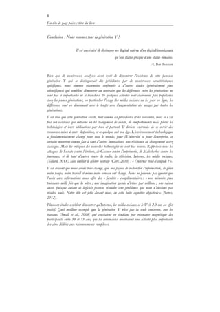 8
En-tête de page paire : titre du livre
Conclusion : Nous sommes tous la génération Y !
Il est aussi aisé de distinguer un digital native d’un digital immigrant
qu’une statue grecque d’une statue romaine.
A. Ben Soussan
Bien que de nombreuses analyses aient tenté de démontrer l’existence de cette fameuse
génération Y qui se distinguerait des précédentes par de nombreuses caractéristiques
spécifiques, nous sommes néanmoins confrontés à d’autres études (généralement plus
scientifiques) qui semblent démontrer au contraire que les différences entre les générations ne
sont pas si importantes ni si tranchées. Si quelques activités sont clairement plus populaires
chez les jeunes générations, en particulier l’usage des média sociaux ou les jeux en ligne, les
différences vont en diminuant avec le temps avec l’augmentation des usages par toutes les
générations.
Il est vrai que cette génération existe, tout comme les précédentes et les suivantes, mais ce n’est
pas son existence qui entraîne un tel changement de société, de comportements mais plutôt les
technologies et leurs utilisations par tous et partout. Il devient «normal» de se servir des
ressources mises à notre disposition, et ce quelque soit son âge. L’environnement technologique
a fondamentalement changé pour tout le monde, pour l’Université et pour l’entreprise, et
certains montrent comme face à tant d’autres innovations, une résistance au changement assez
classique. Mais les critiques des nouvelles technologies ne sont pas neuves. Rappelons nous les
attaques de Socrate contre l’écriture, de Gessner contre l’imprimerie, de Malesherbes contre les
journaux, et de tant d’autres contre la radio, la télévision, Internet, les média sociaux,
[Sillard, 2011], sans oublier le célèbre ouvrage [Carr, 2010] : « l’internet rend-il stupide ? ».
Il est évident que nous avons tous changé, que nos façons de rechercher l’information, de gérer
notre temps, notre travail et même notre cerveau ont changé. Nous ne pouvons pas ignorer que
l’accès aux informations nous offre des « facultés » complémentaires : « une mémoire plus
puissante mille fois que la nôtre ; une imagination garnie d’icônes par millions ; une raison
aussi, puisque autant de logiciels peuvent résoudre cent problèmes que nous n’eussions pas
résolus seuls. Notre tête est jetée devant nous, en cette boite cognitive objectivée » [Serres,
2012].
Plusieurs études semblent démontrer qu’Internet, les média sociaux et le Web 2.0 ont un effet
positif. Quel meilleur exemple que la génération Y n’est pas la seule concernée, que les
travaux [Small et al., 2008] qui constatent en étudiant par résonance magnétique des
participants entre 50 et 75 ans, que les internautes montraient une activité plus importante
des aires dédiées aux raisonnements complexes.
 