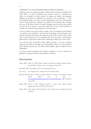 9
La génération Y : un écran de fumée pour masquer la résistance au changement
Enfin pour revenir au concept de génération, comment résister à l’analyse de Hatmunt Rosa
[Rosa, 2007]. «A l’âge de l’accélération, nous assistons à l’usure et à l’obsolescence des
métiers, des technologies, des objets courants, des mariages, des familles, des programmes
politiques, des personnes, de l’expérience, des savoir-faire, de la consommation.[…] Dans
notre modernité tardive, de nos jours, le monde change plusieurs fois en une seule génération.
Le père n’a plus grand chose à apprendre à ses enfants sur la vie familiale, qui se recompose
dans cesse, sur les métiers d’avenir, les nouvelles technologies, mais vous pouvez même entendre
des jeunes de 18 ans parler d’ «avant» pour évoquer leurs 10 ans, un jeune spécialiste en
remontrer à un expert à peine plus âgé que lui sur le «up to date» ».
Ce qui est essentiel est que tout le contexte a changé, ce qui a des conséquences pour l’humain,
et ce quelle que soit sa génération. «Sans que nous en apercevions, un nouvel humain est né,
pendant un intervalle bref, celui qui nous sépare des années 1970. Il ou elle n’a plus le même
corps, la même espérance de vie, ne communique plus de la même façon, ne perçoit plus le
même monde, ne vit plus dans la même nature, n’habite plus le même espace.»[Serres, 2012]
On ne peut que suivre Gérard Berry [Berry, 2008] qui déclare : «si les gens se déclarent
surpris par les progrès du numérique et les transformations associées, c’est avant tout parce
qu’ils abordent la question avec «un schéma mental inadapté» signe d’un défaut de bon ses
informatique. »
Il est donc normal de paraphraser J.F. Kennedy en déclarant : «je suis un membre de la
génération Y» quelque soit l’âge de celui qui prononce cette phrase.
BIBLIOGRAPHIE
[Berry, 2008] Berry, G., 2008, Pourquoi et comment le monde devient numérique, collège de France,
cité par Sillard, B. Maîtres ou esclaves du numérique, Eyrolles, 2011.
[Boustellier, 2012] Boustellier, E., 2012, l’atout numérique, JC Lattès.
[Carr, 2011] Carr, Nicholas, 2011, l’internet rend-il bête ?, Robert Laffont.
[Donnat, 2009] Donnat, O., 2009, Les pratiques culturelles des Français à l’ère numérique, Cultures
Etudes, 2009-5, p.11, en ligne :
www.pratiquesculturelles.culture.gouv.fr/doc/08synthese.pdf (page consultée le
11 mai 2012)
[Eisner, 2005] Eisner, S., 2005, Managing Generation Y. (cover story), SAM Advanced
Management Journal (07497075), 70(4), pp.4-15
[Folon, 2012] Folon, Jacques, 2012, Génération Y, mythe ou réalité, Actes du colloque Eutic 2012
(à Paraître)
 