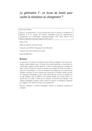 La génération Y : un écran de fumée pour
cacher la résistance au changement ?
Pour citer l’article :
Folon, J., la génération Y, un écran de fumée pour cacher la résistance au changement, in
Barlette, Y et al., Impact des réseaux numériques dans les organisations,
management des technologies organisationnelles, n°03, Paris, presses des
Mines, collection économie et gestion, 2013, p.107.
Jacques Folon
Maître de conférence Université de Liège
Chargé de cours ICHEC Management School (Bruxelles)
Chargé de cours invité Université de Lorraine
jacques.folon@ichec.be
Résumé
La génération Y est devenue un véritable sujet de recherches académiques et de récentes méta-
analyses semblent démontrer que si l’existence d’une nouvelle génération est incontestable, ses
caractéristiques supposées sont plus douteuses. En effet le caractère parfois peu scientifique des
études a amené les chercheurs à remettre en question ce qui semblait être devenu une évidence, à
savoir que cette génération est la cause du changement de paradigme que tant l’université que
l’entreprise constatent. Or nous ne pouvons que constater que les évolutions actuelles sont dues
aux changements technologiques et que les quatre générations qui coexistent s’y adaptent avec
un degré d’efficacité dont les différences sont nettement moindres que certaines études ne le
laissent croire. En réalité, il semble que les entreprises et universités sont confrontées à une
évolution technologique entraînant, comme souvent une résistance au changement, changement
qui s’applique à tous. Bref, nous sommes tous la génération Y.
Mots-clés : génération Y, évolution technologique, résistance au changement, changement de
paradigme.
 