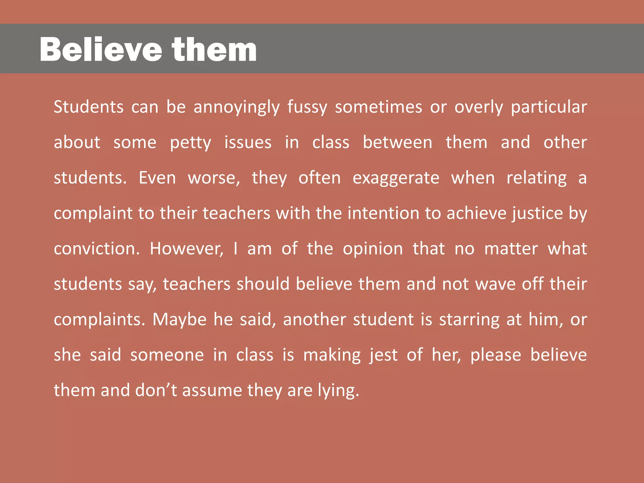Believe them
Students can be annoyingly fussy sometimes or overly particular
about some petty issues in class between them and other
students. Even worse, they often exaggerate when relating a
complaint to their teachers with the intention to achieve justice by
conviction. However, I am of the opinion that no matter what
students say, teachers should believe them and not wave off their
complaints. Maybe he said, another student is starring at him, or
she said someone in class is making jest of her, please believe
them and don’t assume they are lying.
 