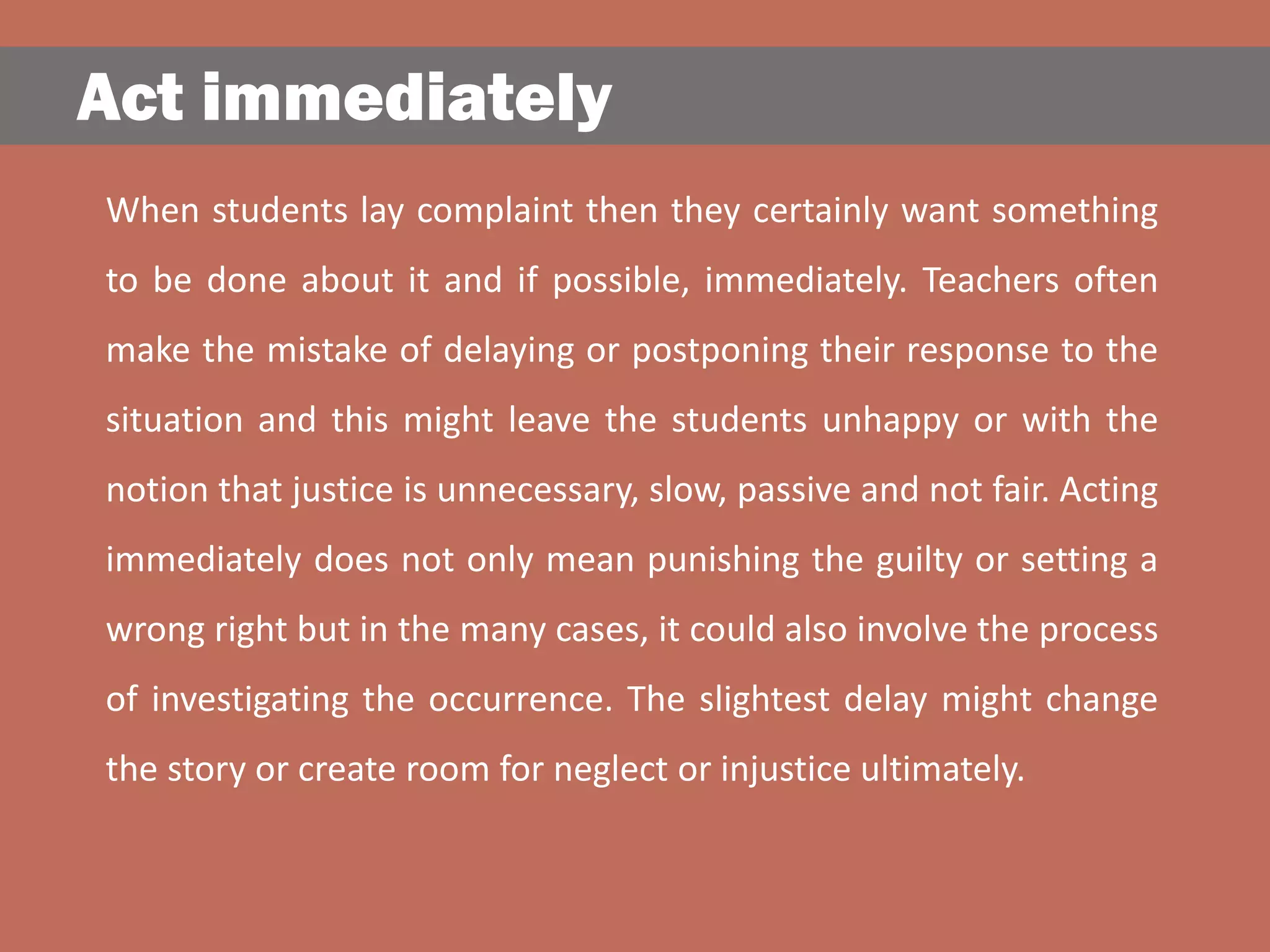 Act immediately
When students lay complaint then they certainly want something
to be done about it and if possible, immediately. Teachers often
make the mistake of delaying or postponing their response to the
situation and this might leave the students unhappy or with the
notion that justice is unnecessary, slow, passive and not fair. Acting
immediately does not only mean punishing the guilty or setting a
wrong right but in the many cases, it could also involve the process
of investigating the occurrence. The slightest delay might change
the story or create room for neglect or injustice ultimately.
 