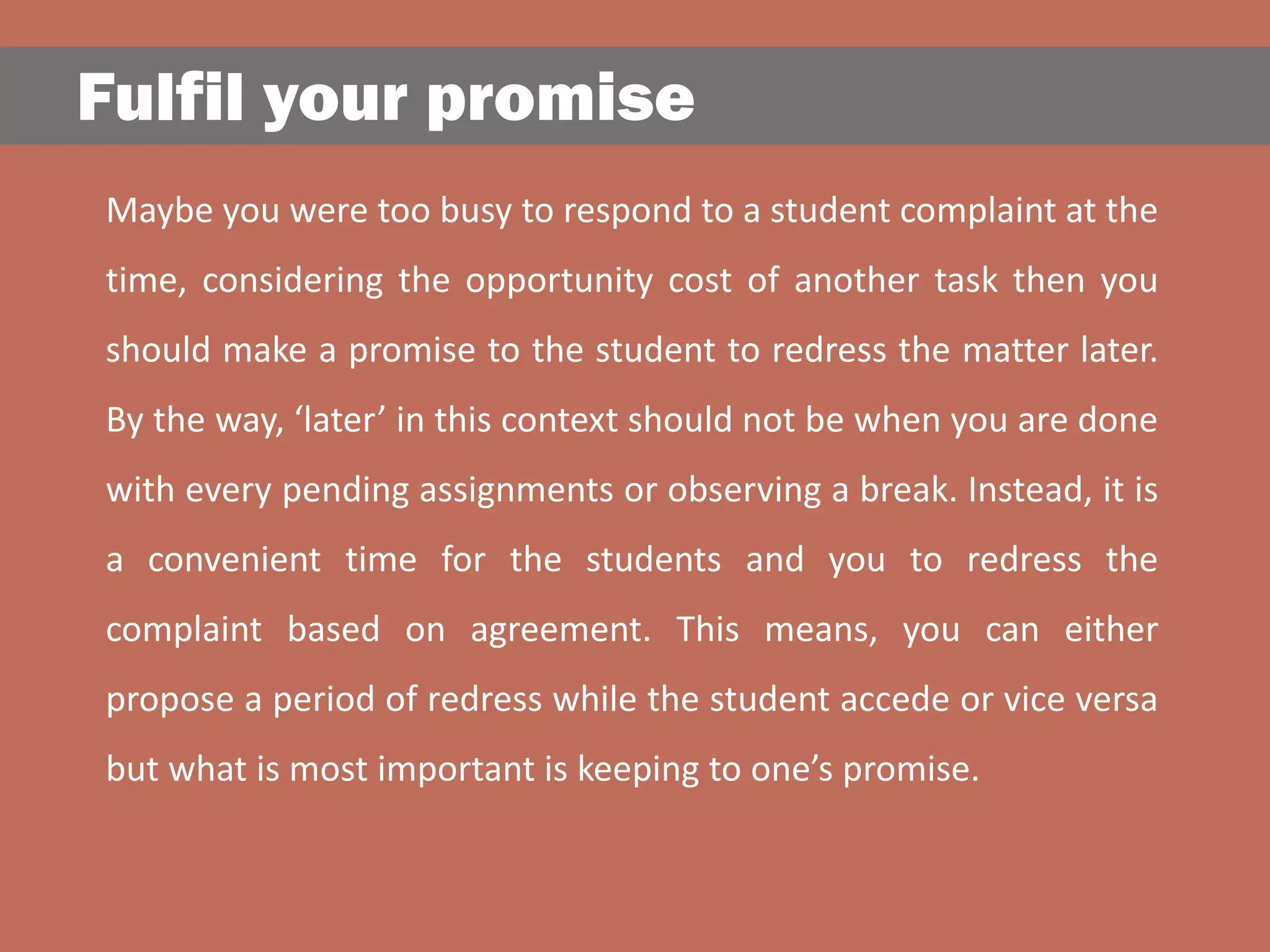 Fulfil your promise
Maybe you were too busy to respond to a student complaint at the
time, considering the opportunity cost of another task then you
should make a promise to the student to redress the matter later.
By the way, ‘later’ in this context should not be when you are done
with every pending assignments or observing a break. Instead, it is
a convenient time for the students and you to redress the
complaint based on agreement. This means, you can either
propose a period of redress while the student accede or vice versa
but what is most important is keeping to one’s promise.
 