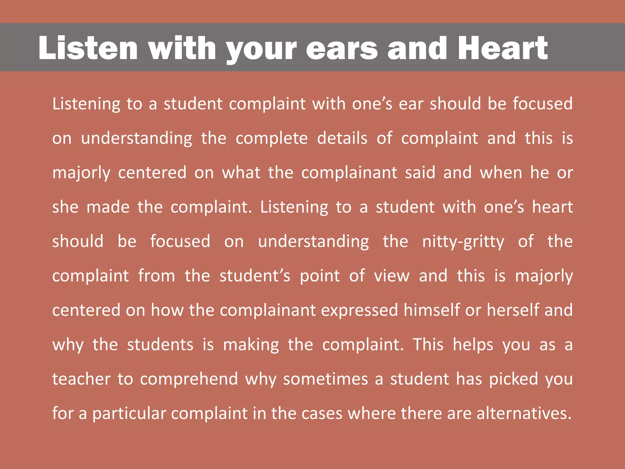 Listen with your ears and Heart
Listening to a student complaint with one’s ear should be focused
on understanding the complete details of complaint and this is
majorly centered on what the complainant said and when he or
she made the complaint. Listening to a student with one’s heart
should be focused on understanding the nitty-gritty of the
complaint from the student’s point of view and this is majorly
centered on how the complainant expressed himself or herself and
why the students is making the complaint. This helps you as a
teacher to comprehend why sometimes a student has picked you
for a particular complaint in the cases where there are alternatives.
 