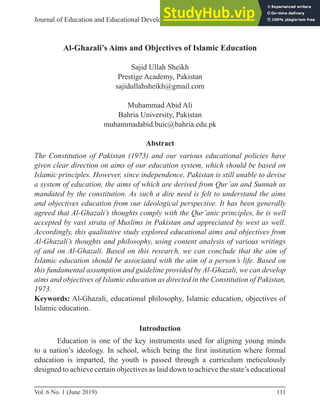 111
Vol. 6 No. 1 (June 2019)
Article
Journal of Education and Educational Developement
Al-Ghazali’s Aims and Objectives of Islamic Education
Sajid Ullah Sheikh
Prestige Academy, Pakistan
sajidullahsheikh@gmail.com
Muhammad Abid Ali
Bahria University, Pakistan
muhammadabid.buic@bahria.edu.pk
Abstract
The Constitution of Pakistan (1973) and our various educational policies have
given clear direction on aims of our education system, which should be based on
Islamic principles. However, since independence, Pakistan is still unable to devise
a system of education, the aims of which are derived from Qur’an and Sunnah as
mandated by the constitution. As such a dire need is felt to understand the aims
and objectives education from our ideological perspective. It has been generally
agreed that Al-Ghazali’s thoughts comply with the Qur’anic principles, he is well
accepted by vast strata of Muslims in Pakistan and appreciated by west as well.
Accordingly, this qualitative study explored educational aims and objectives from
Al-Ghazali’s thoughts and philosophy, using content analysis of various writings
of and on Al-Ghazali. Based on this research, we can conclude that the aim of
Islamic education should be associated with the aim of a person’s life. Based on
this fundamental assumption and guideline provided by Al-Ghazali, we can develop
aims and objectives of Islamic education as directed in the Constitution of Pakistan,
1973.
Keywords: Al-Ghazali, educational philosophy, Islamic education, objectives of
Islamic education.
Introduction
Education is one of the key instruments used for aligning young minds
to a nation’s ideology. In school, which being the first institution where formal
education is imparted, the youth is passed through a curriculum meticulously
designed to achieve certain objectives as laid down to achieve the state’s educational
 