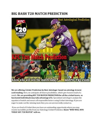 BIG BASH T20 MATCH PREDICTION
We are offering Cricket Prediction by Best Astrologer based on astrology & tarot
card reading. Here, we anticipate all future possibilities, which give honest result of a
match. We are providing KFC T20 MATCH PREDICTION for all the cricket lovers, so
fascinated individuals may take advantage of it. Specialized astrologers analyze the
equation of match and ensure all responsible factors using Cricket Astrology. If you are
eager to make out the winning team then you can unreservedly contact us.
If you are fond of Cricket then you have an outstanding opportunity where you may
receive incredible profits from our Astrology Cricket Prediction. Know “WHO WILL WIN
TODAY KFC T20 MATCH” with us.
 