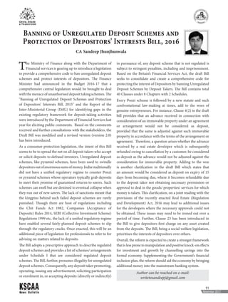 News Bulletin
11
November 2017
Author can be reached on e-mail:
writetosandeepj@gmail.com
Banning of Unregulated Deposit Schemes and
Protection of Depositors' Interests Bill, 2016
CA Sandeep Jhunjhunwala
The Ministry of Finance along with the Department of
Financial services is gearing up to introduce a legislation
to provide a comprehensive code to ban unregulated deposit
schemes and protect interests of depositors. The Finance
Minister had announced in the Budget 2016-17 that a
comprehensive central legislation would be brought to deal
with the menace of unauthorised deposit taking schemes. The
"Banning of Unregulated Deposit Schemes and Protection
of Depositors’ Interests Bill, 2015" and the Report of the
Inter-Ministerial Group (IMG) for identifying gaps in the
existing regulatory framework for deposit-taking activities
were introduced by the Department of Financial Services last
year for eliciting public comments. Based on the comments
received and further consultations with the stakeholders, the
Draft Bill was modified and a revised version (version 2.0)
has been introduced.
As a consumer protection legislation, the intent of this Bill
seems to be to spread the net on all deposit takers who accept
or solicit deposits to defraud investors. Unregulated deposit
schemes, like pyramid schemes, have been used to swindle
depositorsoutofenormoussumsofmoney.Indiatraditionally
did not have a unified regulatory regime to counter Ponzi
or pyramid schemes whose operators typically grab deposits
to meet their promise of guaranteed returns to savers. Such
schemes can swell but are destined to eventual collapse when
they run out of new savers. The lack of sanctions meant that
the kingpins behind such failed deposit schemes are rarely
punished. Though there are host of regulations including
the Chit Funds Act 1982, Companies (Acceptance of
Deposits) Rules 2014, SEBI (Collective Investment Scheme)
Regulations 1999 etc, the lack of a unified regulatory regime
have enabled several fairly-planned deposit schemes to slip
through the regulatory cracks. Once enacted, this will be an
additional piece of legislation for professionals to refer to for
advising on matters related to deposits.
The Bill adopts a prescriptive approach to describe regulated
deposit schemes and provides a list of schemes/ arrangements
under Schedule I that are considered regulated deposit
schemes. The Bill, further, presumes illegality for unregulated
deposit schemes. Consequently, any deposit taker promoting,
operating, issuing any advertisement, soliciting participation
or enrolment in, or accepting deposits (directly or indirectly)
in pursuance of, any deposit scheme that is not regulated is
subject to stringent penalties, including and imprisonment.
Based on the Britain’s Financial Services Act, the draft Bill
seeks to consolidate and create a comprehensive code for
protecting the interest of Depositors by banning Unregulated
Deposit Schemes by Deposit Takers. The Bill contains total
40 Clauses under 8 Chapters with 2 Schedules.
Every Ponzi scheme is followed by a new statute and such
confrontational law-making at times, add to the woes of
genuine entrepreneurs. For instance, Clause 4(2) in the draft
bill provides that an advance received in connection with
consideration of an immovable property under an agreement
or arrangement would not be considered as deposit,
provided that the same is adjusted against such immovable
property in accordance with the terms of the arrangement or
agreement. Therefore, a question arises whether the advance
received by a real estate developer which is subsequently
refunded owing to cancellation by a customer, be considered
as deposit as the advance would not be adjusted against the
consideration for immovable property. Adding to the woe
is another clarification in the draft Bill which states that
an amount would be considered as deposit on expiry of 15
days from becoming due, where it becomes refundable due
to the deposit taker not obtaining necessary permission or
approval to deal in the goods/ properties/ services for which
money is taken. This clarification, on a joint reading with the
provisions of the recently enacted Real Estate (Regulation
and Development) Act, 2016 may lead to additional issues
for the developers where the necessary approvals could not
be obtained. These issues may need to be ironed out over a
period of time. Further, Clause 23 has been introduced in
the Bill to give depositors first charge on any asset created
from the deposits. The Bill, being a social welfare legislation,
prioritises the interests of depositors over others.
Overall, the reform is expected to create a stronger framework
that is less prone to manipulation and positive knock-on effects
for investment and growth by channelling savings into the
formal economy. Supplementing the Government’s financial
inclusion plan, the reform should aid the economy by bringing
additional money into the mainstream banking system.
 