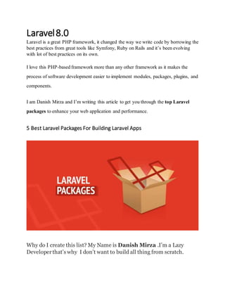 Laravel8.0
Laravel is a great PHP framework, it changed the way we write code by borrowing the
best practices from great tools like Symfony, Ruby on Rails and it’s been evolving
with lot of best practices on its own.
I love this PHP-based framework more than any other framework as it makes the
process of software development easier to implement modules, packages, plugins, and
components.
I am Danish Mirza and I’m writing this article to get you through the top Laravel
packages to enhance your web application and performance.
5 Best Laravel Packages For Building Laravel Apps
Why do I create this list? My Name is Danish Mirza .I’m a Lazy
Developerthat’s why I don’t want to build all thing from scratch.
 