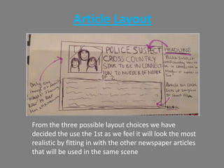 Article Layout
From the three possible layout choices we have
decided the use the 1st as we feel it will look the most
realistic by fitting in with the other newspaper articles
that will be used in the same scene
 