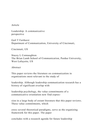 Article
Leadership: A communicative
perspective
Gail T Fairhurst
Department of Communication, University of Cincinnati,
Cincinnati, US
Stacey L Connaughton
The Brian Lamb School of Communication, Purdue University,
West Lafayette, US
Abstract
This paper reviews the literature on communication in
organizations most relevant to the study of
leadership. Although leadership communication research has a
history of significant overlap with
leadership psychology, the value commitments of a
communicative orientation now find expres-
sion in a large body of extant literature that this paper reviews.
These value commitments, which
cross several theoretical paradigms, serve as the organizing
framework for this paper. The paper
concludes with a research agenda for future leadership
 