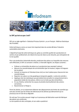 Le SPC qu'est-ce que c'est?


SPC est un sigle signifiant « Statistical Process Control », ou en français : Maîtrise Statistique
des Procédés.

Cette technique a connu un essor très important dans les années 80 dans l'industrie
automobile américaine.

L'objectif principal de cette technique est, grâce au contrôle qualité de la production en
continu et par prélèvement, de réduire les taux de rebut ou de retouche, par anticipation de
la non-qualité.

Pour une production industrielle donnée, produisant des pièces sur lesquelles des mesures
sont effectuées, le SPC va consister à réaliser, à intervalle régulier, les étapes suivantes :

      Prélever un échantillon de pièces sur la production (par exemple 5 pièces)
      Mesurer les caractéristiques de cet échantillon (par ex hauteur, largeur et longueur
       de ma pièce)
      Calculer la moyenne et l’étendue (max-min) sur mes 5 pièces pour chacune de mes
       caractéristiques
      Reporter ces valeurs sur des graphiques temporels appelés « cartes de contrôle »
      Appliquer des lois statistiques qui permettent de connaître le comportement de la
       population totale de mes pièces, même si je ne traite que des échantillons.
      En cas d’alerte, rechercher les causes et prendre éventuellement des actions
       correctives.
      Recommencer à l’étape 1.

Parmi les alertes, on va notamment détecter des dépassements de limites de contrôle (qui
sont plus serrées que les limites de tolérances) et les dérives qui démontrent qu’un
processus est en train de se dégrader.

On voit que l’on va alors pouvoir réagir sur le processus de fabrication avant de fabriquer
des pièces non-conformes.
La non-qualité est alors anticipée, et non subie a postériori.
 