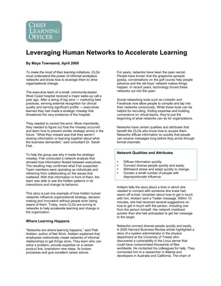 Leveraging Human Networks to Accelerate Learning
By Maya Townsend, April 2009

To make the most of their learning initiatives, CLOs       For years, networks have been the open secret.
must understand the power of informal workplace            People have known that the grapevine spreads
networks and know how to leverage them to drive            gossip, conversations on the golf course help people
organizational change.                                     advance and the old boys’ network makes things
                                                           happen. In recent years, technology forced these
The executive team of a small, community-based             networks out into the open.
West Coast hospital received a major wake-up call a
year ago. After a string of big wins — instituting best    Social networking tools such as LinkedIn and
practices, winning external recognition for clinical       Facebook now allow people to compile and tap into
quality and earning significant profits — executives       their networks consciously. While these tools can be
learned they had made a strategic misstep that             helpful for recruiting, finding expertise and building
threatened the very existence of the hospital.             connections on virtual teams, they’re just the
                                                           beginning of what networks can do for organizations.
They needed to correct the error. More importantly,
they needed to figure out how the misstep occurred         Networks have certain qualities and attributes that
and learn how to prevent similar strategic errors in the   benefit the CLOs who know how to access them.
future. “What they missed was that they weren’t            Networks diffuse information so quickly that people
sharing information or learning together about what        can receive messages long before they arrive through
the business demanded,” said consultant Dr. Sarah          formal channels.
Fisk.

To help the group see why it made the strategic
                                                           Network Qualities and Attributes
misstep, Fisk conducted a network analysis that
showed how information flowed between executives.          •   Diffuse information quickly.
The resulting map confirmed what Fisk suspected:           •   Connect diverse people quickly and easily.
Team members were operating as individuals and             •   Withstand stress and adapt quickly to change.
refraining from collaborating on the issues that           •   Contain a small number of people with
mattered. With that information in front of them, the          disproportionate influence.
team was able to see the hidden patterns in its
interactions and change its behavior.
                                                           Anklam tells the story about a time in which she
                                                           needed to connect with someone she knew had
This story is just one example of how hidden human         sworn off e-mail. Uncertain about how to get in touch
networks influence organizational strategy, decision       with him, Anklam sent a Twitter message. Within 10
making and innovation without people even being            minutes, she had received several suggestions on
aware of them. Today, more CLOs are turning to             how to get in touch with the person, including one
networks to help accelerate learning and change in         from the person himself. Her network mobilized
the organization.                                          quicker than she had anticipated to get her message
                                                           to the target.
Where Learning Happens
                                                           Networks connect diverse people quickly and easily.
“Networks are where learning happens,” said Patti          A 2005 Harvard Business Review article highlighted a
Anklam, author of Net Work. Anklam explained that          story of a system administrator in the physics
employees instinctively create networks of informal        department at the University of Trieste who
relationships to get things done. They learn who can       discovered a vulnerability in the Linux server that
solve a problem, provide expertise on a certain            could have compromised thousands of files
product line, brainstorm new ideas, fix broken             worldwide. He contacted his colleagues for help. They
processes and give excellent career advice.                connected him to a researcher in Atlanta and
                                                           developers in Australia and California. The chain of
 