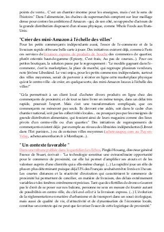 points de vente... C'est un chantier énorme pour les enseignes, mais c'est le sens de
l'histoire." Dans l'alimentaire, les chaînes de supermarchés comptent sur leur maillage
dense pour contrer les ambitions d'Amazon - qui, de son côté, se rapproche d'acteurs de
la grande distribution disposant d'un réseau physique, comme Whole Foods aux Etats-
Unis.
"Créer des mini-Amazon à l'échelle des villes"
Pour les petits commerçants indépendants aussi, l'essor de l'e-commerce et de la
livraison rapide offre une belle carte à jouer. Des initiatives existent déjà, comme à Paris
ces services de livraison express de produits de bouche des commerces de quartier,
plutôt orientés haut-de-gamme (Epicery, C'est frais, Au pas de courses...). Pour ces
petites boutiques, la solution passe par le regroupement : "Le modèle gagnant dans l'e-
commerce, c'est la marketplace, la place de marché, qui regroupe plusieurs vendeurs,
note Jérôme Libeskind. Le vrai enjeu, pour les petits commerces indépendants, surtout
des villes moyennes, serait de parvenir à récréer en ligne cette marketplace physique
qu'est le centre-ville - de créer, en quelque sorte, des mini-Amazon locaux à l'échelle des
villes !"
"Cela permettrait à un client local d'acheter divers produits en ligne chez des
commerçants de proximité, et de tout se faire livrer en même temps, dans un délai très
rapide, poursuit l'expert. Mais c'est une transformation compliquée, que ces
commerçants ne mèneront pas seuls. Ils devront etre aidés, soit dans le cadre d'un
chantier national, soit par les collectivités locales... ou pourquoi pas par les enseignes de
grande distribution alimentaire, qui feraient ainsi de leurs magasins comme des lieux
pivots d'un centre-ville ou d'un quartier." Des initiatives de regroupements de
commerçants existent déjà : par exemple au niveau des librairies indépendantes (Librest
dans l'Est parisien...) ou de certaines villes moyennes (achetezaupuy.com au Puy-en-
Velay, achetezamontlucon.fr à Montluçon...).
" Un contexte favorable "
Dans une tribune publiée dans le quotidien Les Echos, Pingki Houang, directeur général
France de Stuart, écrivait : "La technologie constitue une extraordinaire opportunité
pour le commerce de proximité, car elle lui permet d'amplifier ses atouts et de les
valoriser auprès d'une clientèle qui a elle-même changé. (...) La rapidité joue un rôle de
plus en plus déterminant puisque déjà 53% des Français souhaitent être livrés en 1 heure.
Les courtes distances et la réactivité d'exécution qui caractérisent le commerce de
proximité lui permettent de concilier, en matière de livraison, des délais extrêmement
variables et des fenêtres extrêmement précises. Tant que des flottilles de drones n'auront
pas le droit de se poser sur nos balcons, personne ne sera en mesure de fournir autant
de possibilités en centre-ville, du click-and-collect à la livraison express. (...) L'évolution
de la règlementation en matière d'urbanisme et de transport dans un souci écologique,
mais aussi de qualité de vie, d'attractivité et de dynamisation de l'économie locale,
constitue un contexte qui ne peut que favoriser l'essor de cette logistique de proximité."
 