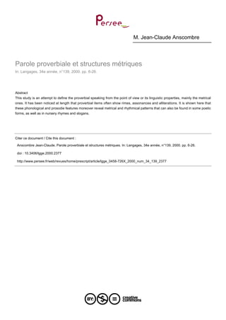 M. Jean-Claude Anscombre
Parole proverbiale et structures métriques
In: Langages, 34e année, n°139, 2000. pp. 6-26.
Abstract
This study is an attempt to define the proverbial speaking from the point of view or its linguistic properties, mainly the metrical
ones. It has been noticed at length that proverbial items often show rimes, assonances and alliterations. It is shown here that
these phonological and prosodie features moreover reveal metrical and rhythmical patterns that can also be found in some poetic
forms, as well as in nursery rhymes and slogans.
Citer ce document / Cite this document :
Anscombre Jean-Claude. Parole proverbiale et structures métriques. In: Langages, 34e année, n°139, 2000. pp. 6-26.
doi : 10.3406/lgge.2000.2377
http://www.persee.fr/web/revues/home/prescript/article/lgge_0458-726X_2000_num_34_139_2377
 