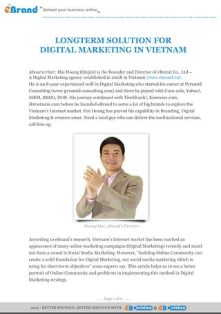 .....................................................................................................


        LONGTERM SOLUTION FOR
     DIGITAL MARKETING IN VIETNAM

About writer: Hai Hoang (Quijot) is the Founder and Director of eBrand Co., Ltd –
A Digital Marketing agency established in 2008 in Vietnam (www.ebrand.vn).
He is an 8-year-experienced wolf in Digital Marketing who started his career at Pyramid
Consulting (www.pyramid-consulting.com) and there he played with Coca-cola, Yahoo!,
MRM, BBDO, DDB. His journey continued with TimNhanh!, Kiemviec.com,
Hrvietnam.com before he founded eBrand to serve a lot of big brands to explore the
Vietnam’s Internet market. Hai Hoang has proved his capability in Branding, Digital
Marketing & creative areas. Need a local guy who can deliver the multinational services,
call him up.




                              Hoang Hai, eBrand’s Director


According to eBrand’s research, Vietnam’s Internet market has been marked an
appearance of many online marketing campaigns (Digital Marketing) recently and stand
out from a crowd is Social Media Marketing. However, “building Online Community can
create a solid foundation for Digital Marketing, not social media marketing which is
using for short-term objectives” some experts say. This article helps us to see a better
portrait of Online Community and problems in implementing this method in Digital
Marketing strategy.



                                     ..... Page 1 of 6 .....

 2012 - BETTER FOCUSED, BETTER SERVICED WITH                          &              &
 