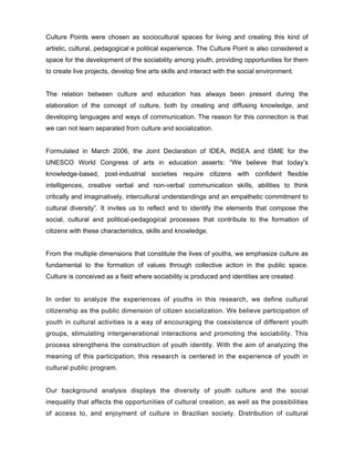 Culture Points were chosen as sociocultural spaces for living and creating this kind of
artistic, cultural, pedagogical e political experience. The Culture Point is also considered a
space for the development of the sociability among youth, providing opportunities for them
to create live projects, develop fine arts skills and interact with the social environment.


The relation between culture and education has always been present during the
elaboration of the concept of culture, both by creating and diffusing knowledge, and
developing languages and ways of communication. The reason for this connection is that
we can not learn separated from culture and socialization.


Formulated in March 2006, the Joint Declaration of IDEA, INSEA and ISME for the
UNESCO World Congress of arts in education asserts: “We believe that today’s
knowledge-based, post-industrial societies require citizens with confident flexible
intelligences, creative verbal and non-verbal communication skills, abilities to think
critically and imaginatively, intercultural understandings and an empathetic commitment to
cultural diversity”. It invites us to reflect and to identify the elements that compose the
social, cultural and political-pedagogical processes that contribute to the formation of
citizens with these characteristics, skills and knowledge.


From the multiple dimensions that constitute the lives of youths, we emphasize culture as
fundamental to the formation of values through collective action in the public space.
Culture is conceived as a field where sociability is produced and identities are created.


In order to analyze the experiences of youths in this research, we define cultural
citizenship as the public dimension of citizen socialization. We believe participation of
youth in cultural activities is a way of encouraging the coexistence of different youth
groups, stimulating intergenerational interactions and promoting the sociability. This
process strengthens the construction of youth identity. With the aim of analyzing the
meaning of this participation, this research is centered in the experience of youth in
cultural public program.


Our background analysis displays the diversity of youth culture and the social
inequality that affects the opportunities of cultural creation, as well as the possibilities
of access to, and enjoyment of culture in Brazilian society. Distribution of cultural
 