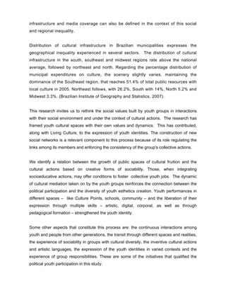 infrastructure and media coverage can also be defined in the context of this social
and regional inequality.


Distribution of cultural infrastructure in Brazilian municipalities expresses the
geographical inequality experienced in several sectors. The distribution of cultural
infrastructure in the south, southeast and midwest regions rate above the national
average, followed by northeast and north. Regarding the percentage distribution of
municipal expenditures on culture, the scenery slightly varies, maintaining the
dominance of the Southeast region, that reaches 51.4% of total public resources with
local culture in 2005. Northeast follows, with 26.2%, South with 14%, North 5.2% and
Midwest 3.3%. (Brazilian Institute of Geography and Statistics, 2007).


This research invites us to rethink the social values built by youth groups in interactions
with their social environment and under the context of cultural actions. The research has
framed youth cultural spaces with their own values and dynamics. This has contributed,
along with Living Culture, to the expression of youth identities. The construction of new
social networks is a relevant component to this process because of its role regulating the
links among its members and enforcing the consistency of the group's collective actions.


We identify a relation between the growth of public spaces of cultural fruition and the
cultural actions based on creative forms of sociability. Those, when integrating
socioeducative actions, may offer conditions to foster collective youth jobs. The dynamic
of cultural mediation taken on by the youth groups reinforces the connection between the
political participation and the diversity of youth esthetics creation. Youth performances in
different spaces – like Culture Points, schools, community – and the liberation of their
expression through multiple skills – artistic, digital, corporal, as well as through
pedagogical formation – strengthened the youth identity.


Some other aspects that constitute this process are: the continuous interactions among
youth and people from other generations, the transit through different spaces and realities,
the experience of sociability in groups with cultural diversity, the inventive cultural actions
and artistic languages, the expression of the youth identities in varied contexts and the
experience of group responsibilities. These are some of the initiatives that qualified the
political youth participation in this study.
 