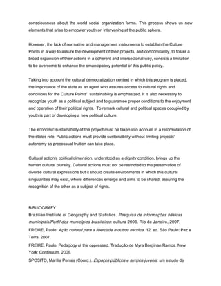 consciousness about the world social organization forms. This process shows us new
elements that arise to empower youth on intervening at the public sphere.


However, the lack of normative and management instruments to establish the Culture
Points in a way to assure the development of their projects, and concomitantly, to foster a
broad expansion of their actions in a coherent and intersectorial way, consists a limitation
to be overcome to enhance the emancipatory potential of this public policy.


Taking into account the cultural democratization context in which this program is placed,
the importance of the state as an agent who assures access to cultural rights and
conditions for the Culture Points' sustainability is emphasized. It is also necessary to
recognize youth as a political subject and to guarantee proper conditions to the enjoyment
and operation of their political rights. To remark cultural and political spaces occupied by
youth is part of developing a new political culture.


The economic sustainability of the project must be taken into account in a reformulation of
the states role. Public actions must provide sustainability without limiting projects'
autonomy so processual fruition can take place.


Cultural action's political dimension, understood as a dignity condition, brings up the
human cultural plurality. Cultural actions must not be restricted to the preservation of
diverse cultural expressions but it should create environments in which this cultural
singularities may exist, where differences emerge and aims to be shared, assuring the
recognition of the other as a subject of rights.




BIBLIOGRAFY
Brazilian Institute of Geography and Statistics. Pesquisa de informações básicas
municipais/Perfil dos municípios brasileiros: cultura 2006. Rio de Janeiro, 2007.
FREIRE, Paulo. Ação cultural para a liberdade e outros escritos. 12. ed. São Paulo: Paz e
Terra, 2007.
FREIRE, Paulo. Pedagogy of the oppressed. Tradução de Myra Berginan Ramos. New
York: Continuum, 2006.
SPOSITO, Marília Pontes (Coord.). Espaços públicos e tempos juvenis: um estudo de
 