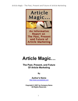 Article Magic – The Past, Present and Future of Article Marketing
1
Article Magic…
The Past, Present, and Future
Of Article Marketing
By
Author’s Name
http://www.yourwebsite.com
Copyright © 2007 by Company Name
All Rights Reserved.
 