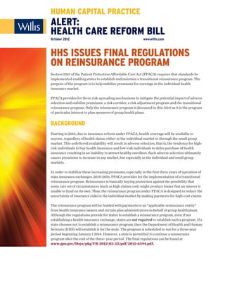 HUMAN CAPITAL PRACTICE
ALERT:
HEALTH CARE REFORM BILL
October 2012                                                  www.willis.com



HHS ISSUES FINAL REGULATIONS
ON REINSURANCE PROGRAM
Section 1341 of the Patient Protection Affordable Care Act (PPACA) requires that standards be
implemented enabling states to establish and maintain a transitional reinsurance program. The
purpose of the program is to help stabilize premiums for coverage in the individual health
insurance market.

PPACA provides for three risk-spreading mechanisms to mitigate the potential impact of adverse
selection and stabilize premiums: a risk corridor, a risk adjustment program and the transitional
reinsurance program. Only the reinsurance program is discussed in this Alert as it is the program
of particular interest to plan sponsors of group health plans.


BACKGROUND
Starting in 2014, due to insurance reform under PPACA, health coverage will be available to
anyone, regardless of health status, either in the individual market or through the small group
market. This unfettered availability will result in adverse selection, that is, the tendency for high-
risk individuals to buy health insurance and low-risk individuals to defer purchase of health
insurance resulting in an inability to attract healthy enrollees. Such adverse selection ultimately
causes premiums to increase in any market, but especially in the individual and small group
markets.

In order to stabilize these increasing premiums, especially in the first three years of operation of
state insurance exchanges, 2014-2016, PPACA provides for the implementation of a transitional
reinsurance program. Reinsurance is basically buying protection against the possibility that
some rare set of circumstances (such as high claims cost) might produce losses that an insurer is
unable to fund on its own. Thus, the reinsurance program under PPACA is designed to reduce the
uncertainty of insurance risks in the individual market by making payments for high-cost claims.

The reinsurance program will be funded with payments to an “applicable reinsurance entity”
from health insurance issuers and certain plan administrators on behalf of group health plans.
Although the regulations provide for states to establish a reinsurance program, even if not
establishing a health insurance exchange, states are not required to establish such a program. If a
state chooses not to establish a reinsurance program, then the Department of Health and Human
Services (HHS) will establish it for the state. The program is scheduled to run for a three-year
period beginning January 1 2014. However, a state is permitted to continue a reinsurance
program after the end of the three- year period. The final regulations can be found at
www.gpo.gov/fdsys/pkg/FR-2012-03-23/pdf/2012-6594.pdf.
 