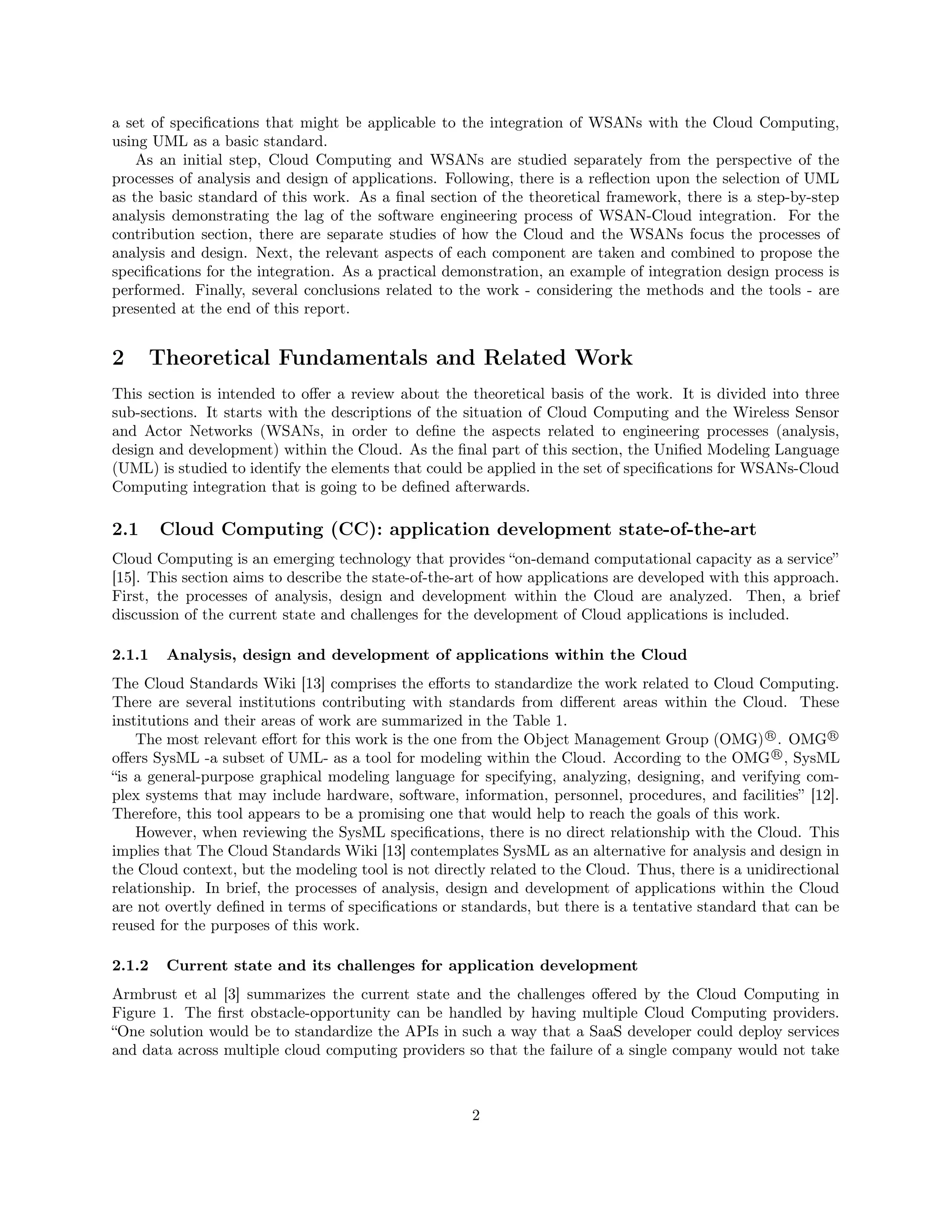 a set of specifications that might be applicable to the integration of WSANs with the Cloud Computing, 
using UML as a basic standard. 
As an initial step, Cloud Computing and WSANs are studied separately from the perspective of the 
processes of analysis and design of applications. Following, there is a reflection upon the selection of UML 
as the basic standard of this work. As a final section of the theoretical framework, there is a step-by-step 
analysis demonstrating the lag of the software engineering process of WSAN-Cloud integration. For the 
contribution section, there are separate studies of how the Cloud and the WSANs focus the processes of 
analysis and design. Next, the relevant aspects of each component are taken and combined to propose the 
specifications for the integration. As a practical demonstration, an example of integration design process is 
performed. Finally, several conclusions related to the work - considering the methods and the tools - are 
presented at the end of this report. 
2 Theoretical Fundamentals and Related Work 
This section is intended to offer a review about the theoretical basis of the work. It is divided into three 
sub-sections. It starts with the descriptions of the situation of Cloud Computing and the Wireless Sensor 
and Actor Networks (WSANs, in order to define the aspects related to engineering processes (analysis, 
design and development) within the Cloud. As the final part of this section, the Unified Modeling Language 
(UML) is studied to identify the elements that could be applied in the set of specifications for WSANs-Cloud 
Computing integration that is going to be defined afterwards. 
2.1 Cloud Computing (CC): application development state-of-the-art 
Cloud Computing is an emerging technology that provides “on-demand computational capacity as a service” 
[15]. This section aims to describe the state-of-the-art of how applications are developed with this approach. 
First, the processes of analysis, design and development within the Cloud are analyzed. Then, a brief 
discussion of the current state and challenges for the development of Cloud applications is included. 
2.1.1 Analysis, design and development of applications within the Cloud 
The Cloud Standards Wiki [13] comprises the efforts to standardize the work related to Cloud Computing. 
There are several institutions contributing with standards from different areas within the Cloud. These 
institutions and their areas of work are summarized in the Table 1. 
The most relevant effort for this work is the one from the Object Management Group (OMG)R
. OMGR
 
offers SysML -a subset of UML- as a tool for modeling within the Cloud. According to the OMGR
, SysML 
“is a general-purpose graphical modeling language for specifying, analyzing, designing, and verifying com-plex 
systems that may include hardware, software, information, personnel, procedures, and facilities” [12]. 
Therefore, this tool appears to be a promising one that would help to reach the goals of this work. 
However, when reviewing the SysML specifications, there is no direct relationship with the Cloud. This 
implies that The Cloud Standards Wiki [13] contemplates SysML as an alternative for analysis and design in 
the Cloud context, but the modeling tool is not directly related to the Cloud. Thus, there is a unidirectional 
relationship. In brief, the processes of analysis, design and development of applications within the Cloud 
are not overtly defined in terms of specifications or standards, but there is a tentative standard that can be 
reused for the purposes of this work. 
2.1.2 Current state and its challenges for application development 
Armbrust et al [3] summarizes the current state and the challenges offered by the Cloud Computing in 
Figure 1. The first obstacle-opportunity can be handled by having multiple Cloud Computing providers. 
“One solution would be to standardize the APIs in such a way that a SaaS developer could deploy services 
and data across multiple cloud computing providers so that the failure of a single company would not take 
2 
 