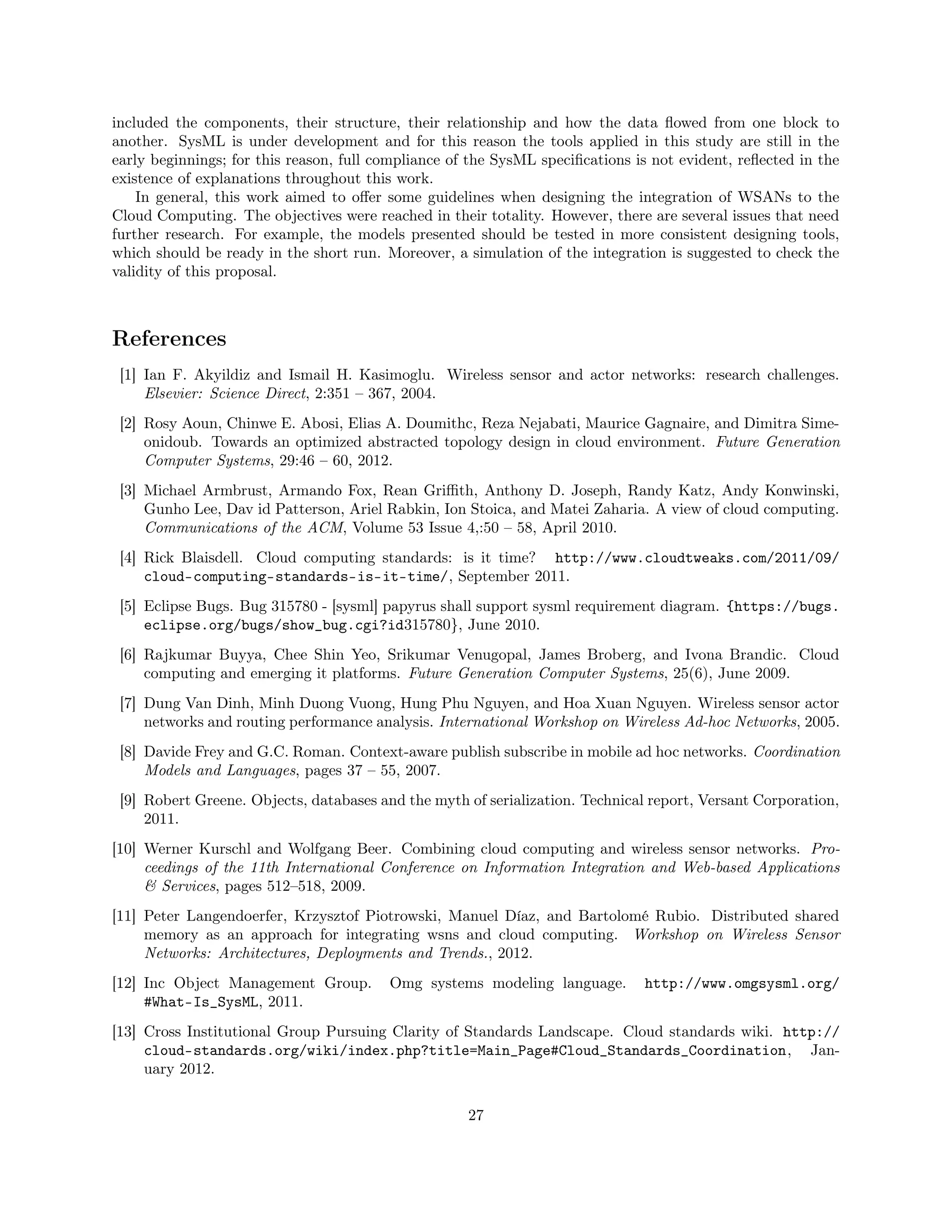 included the components, their structure, their relationship and how the data flowed from one block to 
another. SysML is under development and for this reason the tools applied in this study are still in the 
early beginnings; for this reason, full compliance of the SysML specifications is not evident, reflected in the 
existence of explanations throughout this work. 
In general, this work aimed to offer some guidelines when designing the integration of WSANs to the 
Cloud Computing. The objectives were reached in their totality. However, there are several issues that need 
further research. For example, the models presented should be tested in more consistent designing tools, 
which should be ready in the short run. Moreover, a simulation of the integration is suggested to check the 
validity of this proposal. 
References 
[1] Ian F. Akyildiz and Ismail H. Kasimoglu. Wireless sensor and actor networks: research challenges. 
Elsevier: Science Direct, 2:351 – 367, 2004. 
[2] Rosy Aoun, Chinwe E. Abosi, Elias A. Doumithc, Reza Nejabati, Maurice Gagnaire, and Dimitra Sime-onidoub. 
Towards an optimized abstracted topology design in cloud environment. Future Generation 
Computer Systems, 29:46 – 60, 2012. 
[3] Michael Armbrust, Armando Fox, Rean Griffith, Anthony D. Joseph, Randy Katz, Andy Konwinski, 
Gunho Lee, Dav id Patterson, Ariel Rabkin, Ion Stoica, and Matei Zaharia. A view of cloud computing. 
Communications of the ACM, Volume 53 Issue 4,:50 – 58, April 2010. 
[4] Rick Blaisdell. Cloud computing standards: is it time? http://www.cloudtweaks.com/2011/09/ 
cloud-computing-standards-is-it-time/, September 2011. 
[5] Eclipse Bugs. Bug 315780 - [sysml] papyrus shall support sysml requirement diagram. {https://bugs. 
eclipse.org/bugs/show_bug.cgi?id315780}, June 2010. 
[6] Rajkumar Buyya, Chee Shin Yeo, Srikumar Venugopal, James Broberg, and Ivona Brandic. Cloud 
computing and emerging it platforms. Future Generation Computer Systems, 25(6), June 2009. 
[7] Dung Van Dinh, Minh Duong Vuong, Hung Phu Nguyen, and Hoa Xuan Nguyen. Wireless sensor actor 
networks and routing performance analysis. International Workshop on Wireless Ad-hoc Networks, 2005. 
[8] Davide Frey and G.C. Roman. Context-aware publish subscribe in mobile ad hoc networks. Coordination 
Models and Languages, pages 37 – 55, 2007. 
[9] Robert Greene. Objects, databases and the myth of serialization. Technical report, Versant Corporation, 
2011. 
[10] Werner Kurschl and Wolfgang Beer. Combining cloud computing and wireless sensor networks. Pro-ceedings 
of the 11th International Conference on Information Integration and Web-based Applications 
 Services, pages 512–518, 2009. 
[11] Peter Langendoerfer, Krzysztof Piotrowski, Manuel Díaz, and Bartolomé Rubio. Distributed shared 
memory as an approach for integrating wsns and cloud computing. Workshop on Wireless Sensor 
Networks: Architectures, Deployments and Trends., 2012. 
[12] Inc Object Management Group. Omg systems modeling language. http://www.omgsysml.org/ 
#What-Is_SysML, 2011. 
[13] Cross Institutional Group Pursuing Clarity of Standards Landscape. Cloud standards wiki. http:// 
cloud-standards.org/wiki/index.php?title=Main_Page#Cloud_Standards_Coordination, Jan-uary 
2012. 
27 
 