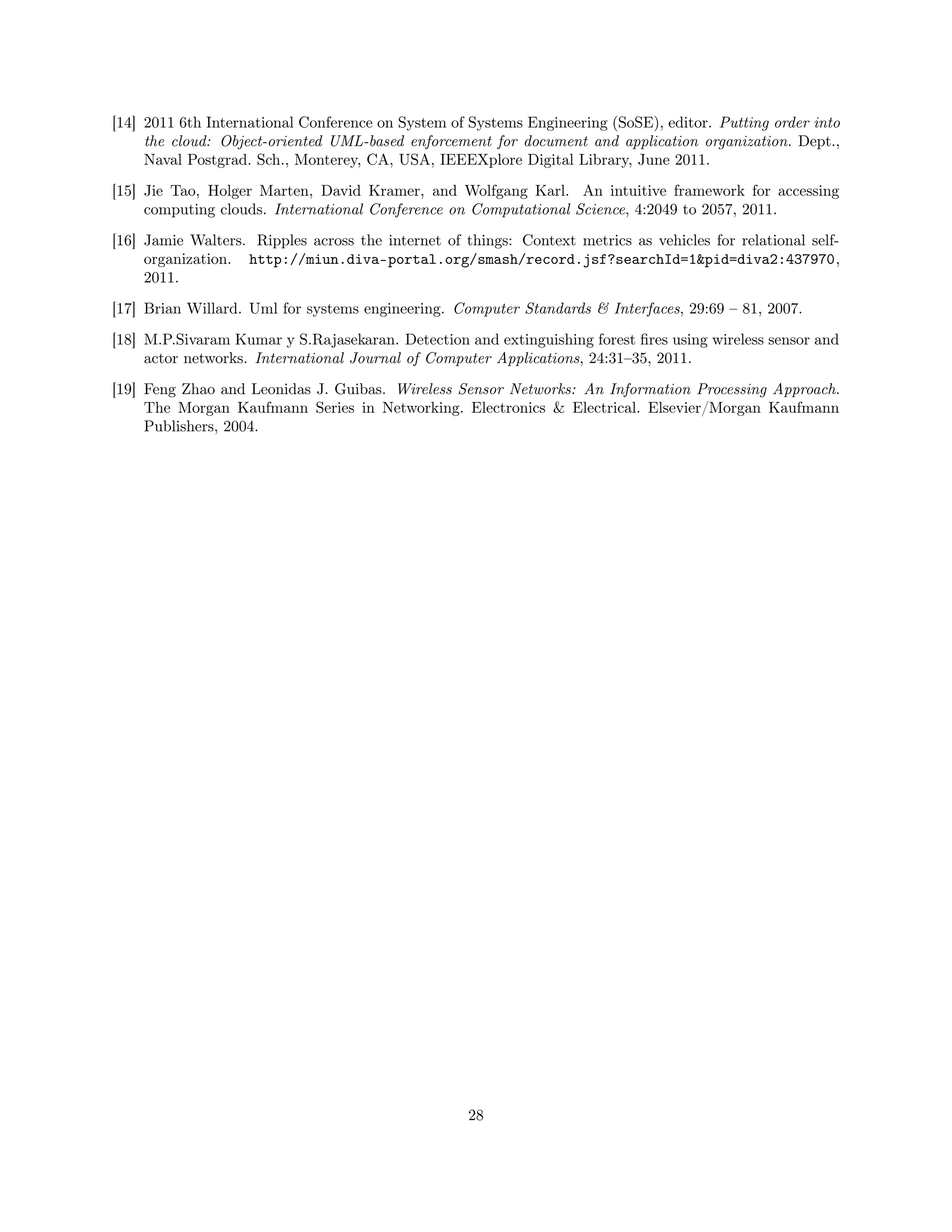 [14] 2011 6th International Conference on System of Systems Engineering (SoSE), editor. Putting order into 
the cloud: Object-oriented UML-based enforcement for document and application organization. Dept., 
Naval Postgrad. Sch., Monterey, CA, USA, IEEEXplore Digital Library, June 2011. 
[15] Jie Tao, Holger Marten, David Kramer, and Wolfgang Karl. An intuitive framework for accessing 
computing clouds. International Conference on Computational Science, 4:2049 to 2057, 2011. 
[16] Jamie Walters. Ripples across the internet of things: Context metrics as vehicles for relational self-organization. 
http://miun.diva-portal.org/smash/record.jsf?searchId=1pid=diva2:437970, 
2011. 
[17] Brian Willard. Uml for systems engineering. Computer Standards  Interfaces, 29:69 – 81, 2007. 
[18] M.P.Sivaram Kumar y S.Rajasekaran. Detection and extinguishing forest fires using wireless sensor and 
actor networks. International Journal of Computer Applications, 24:31–35, 2011. 
[19] Feng Zhao and Leonidas J. Guibas. Wireless Sensor Networks: An Information Processing Approach. 
The Morgan Kaufmann Series in Networking. Electronics  Electrical. Elsevier/Morgan Kaufmann 
Publishers, 2004. 
28 

