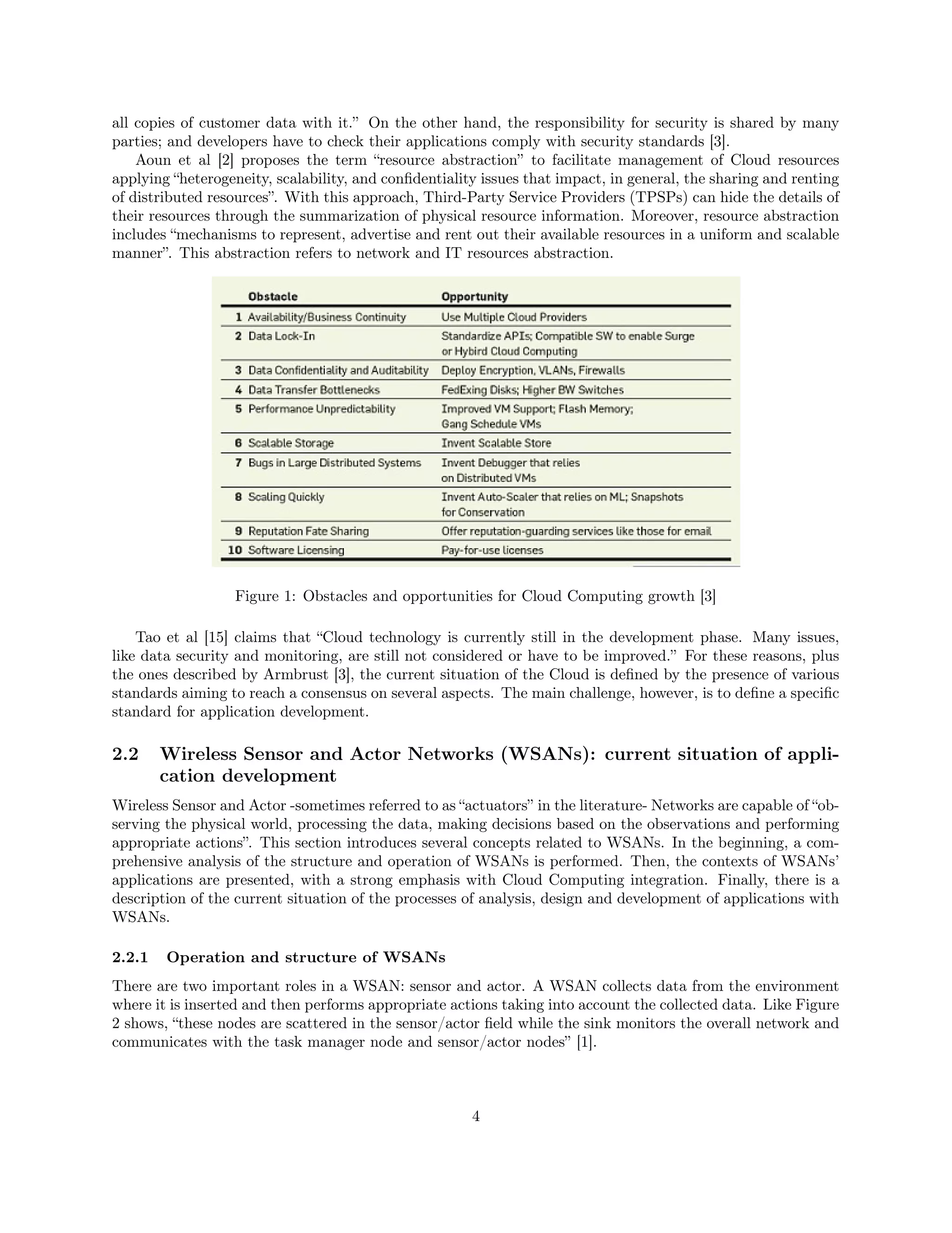 all copies of customer data with it.” On the other hand, the responsibility for security is shared by many 
parties; and developers have to check their applications comply with security standards [3]. 
Aoun et al [2] proposes the term “resource abstraction” to facilitate management of Cloud resources 
applying “heterogeneity, scalability, and confidentiality issues that impact, in general, the sharing and renting 
of distributed resources”. With this approach, Third-Party Service Providers (TPSPs) can hide the details of 
their resources through the summarization of physical resource information. Moreover, resource abstraction 
includes “mechanisms to represent, advertise and rent out their available resources in a uniform and scalable 
manner”. This abstraction refers to network and IT resources abstraction. 
Figure 1: Obstacles and opportunities for Cloud Computing growth [3] 
Tao et al [15] claims that “Cloud technology is currently still in the development phase. Many issues, 
like data security and monitoring, are still not considered or have to be improved.” For these reasons, plus 
the ones described by Armbrust [3], the current situation of the Cloud is defined by the presence of various 
standards aiming to reach a consensus on several aspects. The main challenge, however, is to define a specific 
standard for application development. 
2.2 Wireless Sensor and Actor Networks (WSANs): current situation of appli-cation 
development 
Wireless Sensor and Actor -sometimes referred to as “actuators” in the literature- Networks are capable of “ob-serving 
the physical world, processing the data, making decisions based on the observations and performing 
appropriate actions”. This section introduces several concepts related to WSANs. In the beginning, a com-prehensive 
analysis of the structure and operation of WSANs is performed. Then, the contexts of WSANs’ 
applications are presented, with a strong emphasis with Cloud Computing integration. Finally, there is a 
description of the current situation of the processes of analysis, design and development of applications with 
WSANs. 
2.2.1 Operation and structure of WSANs 
There are two important roles in a WSAN: sensor and actor. A WSAN collects data from the environment 
where it is inserted and then performs appropriate actions taking into account the collected data. Like Figure 
2 shows, “these nodes are scattered in the sensor/actor field while the sink monitors the overall network and 
communicates with the task manager node and sensor/actor nodes” [1]. 
4 
 