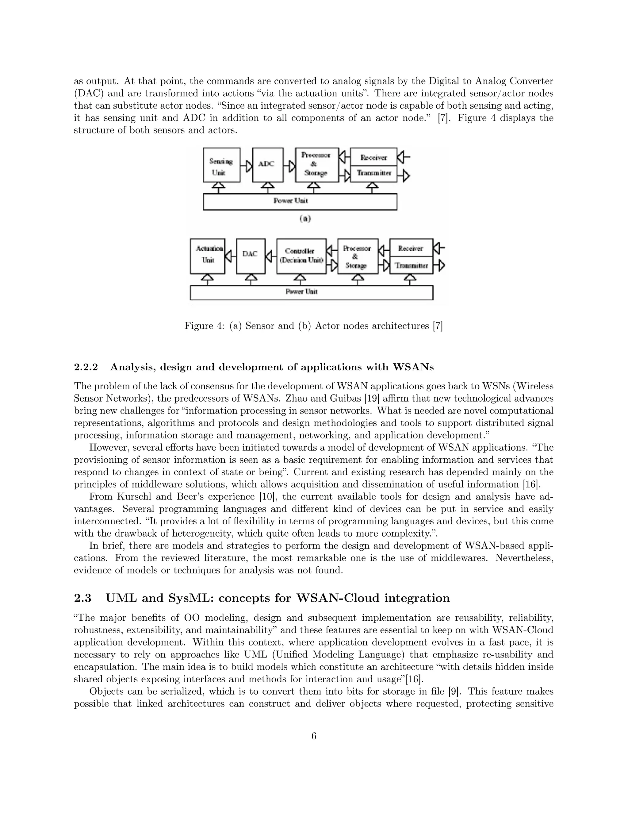 as output. At that point, the commands are converted to analog signals by the Digital to Analog Converter 
(DAC) and are transformed into actions “via the actuation units”. There are integrated sensor/actor nodes 
that can substitute actor nodes. “Since an integrated sensor/actor node is capable of both sensing and acting, 
it has sensing unit and ADC in addition to all components of an actor node.” [7]. Figure 4 displays the 
structure of both sensors and actors. 
Figure 4: (a) Sensor and (b) Actor nodes architectures [7] 
2.2.2 Analysis, design and development of applications with WSANs 
The problem of the lack of consensus for the development of WSAN applications goes back to WSNs (Wireless 
Sensor Networks), the predecessors of WSANs. Zhao and Guibas [19] affirm that new technological advances 
bring new challenges for “information processing in sensor networks. What is needed are novel computational 
representations, algorithms and protocols and design methodologies and tools to support distributed signal 
processing, information storage and management, networking, and application development.” 
However, several efforts have been initiated towards a model of development of WSAN applications. “The 
provisioning of sensor information is seen as a basic requirement for enabling information and services that 
respond to changes in context of state or being”. Current and existing research has depended mainly on the 
principles of middleware solutions, which allows acquisition and dissemination of useful information [16]. 
From Kurschl and Beer’s experience [10], the current available tools for design and analysis have ad-vantages. 
Several programming languages and different kind of devices can be put in service and easily 
interconnected. “It provides a lot of flexibility in terms of programming languages and devices, but this come 
with the drawback of heterogeneity, which quite often leads to more complexity.”. 
In brief, there are models and strategies to perform the design and development of WSAN-based appli-cations. 
From the reviewed literature, the most remarkable one is the use of middlewares. Nevertheless, 
evidence of models or techniques for analysis was not found. 
2.3 UML and SysML: concepts for WSAN-Cloud integration 
“The major benefits of OO modeling, design and subsequent implementation are reusability, reliability, 
robustness, extensibility, and maintainability” and these features are essential to keep on with WSAN-Cloud 
application development. Within this context, where application development evolves in a fast pace, it is 
necessary to rely on approaches like UML (Unified Modeling Language) that emphasize re-usability and 
encapsulation. The main idea is to build models which constitute an architecture “with details hidden inside 
shared objects exposing interfaces and methods for interaction and usage”[16]. 
Objects can be serialized, which is to convert them into bits for storage in file [9]. This feature makes 
possible that linked architectures can construct and deliver objects where requested, protecting sensitive 
6 
 