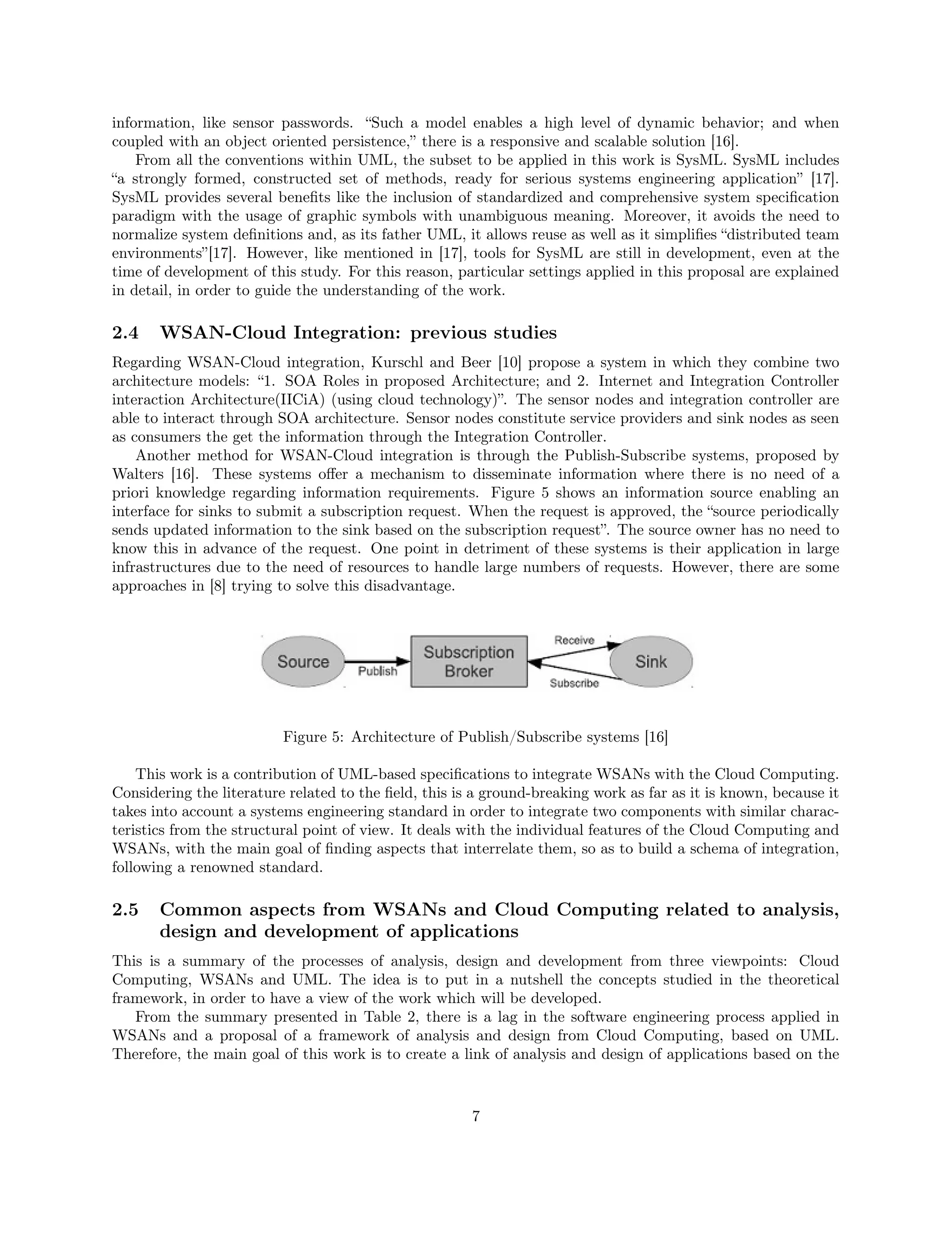 information, like sensor passwords. “Such a model enables a high level of dynamic behavior; and when 
coupled with an object oriented persistence,” there is a responsive and scalable solution [16]. 
From all the conventions within UML, the subset to be applied in this work is SysML. SysML includes 
“a strongly formed, constructed set of methods, ready for serious systems engineering application” [17]. 
SysML provides several benefits like the inclusion of standardized and comprehensive system specification 
paradigm with the usage of graphic symbols with unambiguous meaning. Moreover, it avoids the need to 
normalize system definitions and, as its father UML, it allows reuse as well as it simplifies “distributed team 
environments”[17]. However, like mentioned in [17], tools for SysML are still in development, even at the 
time of development of this study. For this reason, particular settings applied in this proposal are explained 
in detail, in order to guide the understanding of the work. 
2.4 WSAN-Cloud Integration: previous studies 
Regarding WSAN-Cloud integration, Kurschl and Beer [10] propose a system in which they combine two 
architecture models: “1. SOA Roles in proposed Architecture; and 2. Internet and Integration Controller 
interaction Architecture(IICiA) (using cloud technology)”. The sensor nodes and integration controller are 
able to interact through SOA architecture. Sensor nodes constitute service providers and sink nodes as seen 
as consumers the get the information through the Integration Controller. 
Another method for WSAN-Cloud integration is through the Publish-Subscribe systems, proposed by 
Walters [16]. These systems offer a mechanism to disseminate information where there is no need of a 
priori knowledge regarding information requirements. Figure 5 shows an information source enabling an 
interface for sinks to submit a subscription request. When the request is approved, the “source periodically 
sends updated information to the sink based on the subscription request”. The source owner has no need to 
know this in advance of the request. One point in detriment of these systems is their application in large 
infrastructures due to the need of resources to handle large numbers of requests. However, there are some 
approaches in [8] trying to solve this disadvantage. 
Figure 5: Architecture of Publish/Subscribe systems [16] 
This work is a contribution of UML-based specifications to integrate WSANs with the Cloud Computing. 
Considering the literature related to the field, this is a ground-breaking work as far as it is known, because it 
takes into account a systems engineering standard in order to integrate two components with similar charac-teristics 
from the structural point of view. It deals with the individual features of the Cloud Computing and 
WSANs, with the main goal of finding aspects that interrelate them, so as to build a schema of integration, 
following a renowned standard. 
2.5 Common aspects from WSANs and Cloud Computing related to analysis, 
design and development of applications 
This is a summary of the processes of analysis, design and development from three viewpoints: Cloud 
Computing, WSANs and UML. The idea is to put in a nutshell the concepts studied in the theoretical 
framework, in order to have a view of the work which will be developed. 
From the summary presented in Table 2, there is a lag in the software engineering process applied in 
WSANs and a proposal of a framework of analysis and design from Cloud Computing, based on UML. 
Therefore, the main goal of this work is to create a link of analysis and design of applications based on the 
7 
 