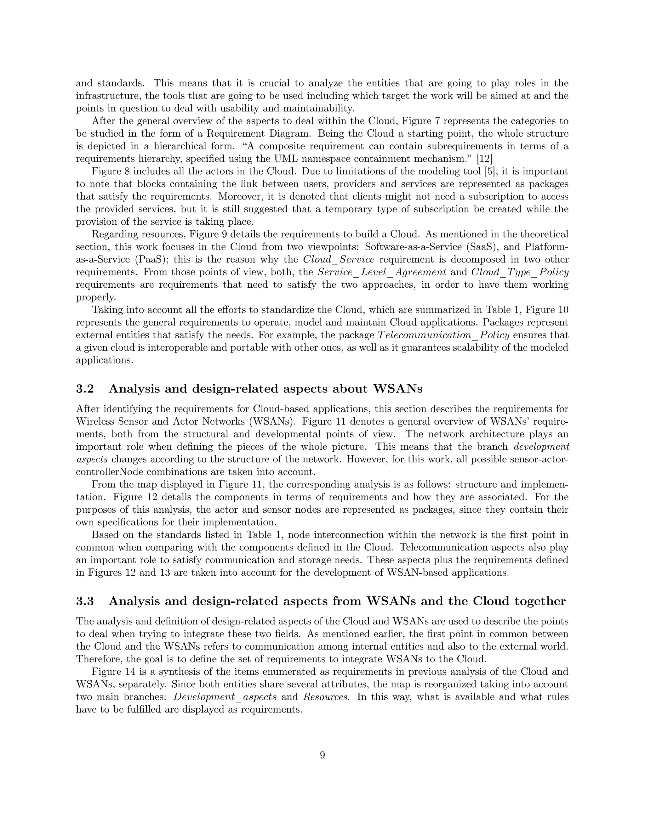 and standards. This means that it is crucial to analyze the entities that are going to play roles in the 
infrastructure, the tools that are going to be used including which target the work will be aimed at and the 
points in question to deal with usability and maintainability. 
After the general overview of the aspects to deal within the Cloud, Figure 7 represents the categories to 
be studied in the form of a Requirement Diagram. Being the Cloud a starting point, the whole structure 
is depicted in a hierarchical form. “A composite requirement can contain subrequirements in terms of a 
requirements hierarchy, specified using the UML namespace containment mechanism.” [12] 
Figure 8 includes all the actors in the Cloud. Due to limitations of the modeling tool [5], it is important 
to note that blocks containing the link between users, providers and services are represented as packages 
that satisfy the requirements. Moreover, it is denoted that clients might not need a subscription to access 
the provided services, but it is still suggested that a temporary type of subscription be created while the 
provision of the service is taking place. 
Regarding resources, Figure 9 details the requirements to build a Cloud. As mentioned in the theoretical 
section, this work focuses in the Cloud from two viewpoints: Software-as-a-Service (SaaS), and Platform-as- 
a-Service (PaaS); this is the reason why the Cloud_Service requirement is decomposed in two other 
requirements. From those points of view, both, the Service_Level_Agreement and Cloud_Type_Policy 
requirements are requirements that need to satisfy the two approaches, in order to have them working 
properly. 
Taking into account all the efforts to standardize the Cloud, which are summarized in Table 1, Figure 10 
represents the general requirements to operate, model and maintain Cloud applications. Packages represent 
external entities that satisfy the needs. For example, the package Telecommunication_Policy ensures that 
a given cloud is interoperable and portable with other ones, as well as it guarantees scalability of the modeled 
applications. 
3.2 Analysis and design-related aspects about WSANs 
After identifying the requirements for Cloud-based applications, this section describes the requirements for 
Wireless Sensor and Actor Networks (WSANs). Figure 11 denotes a general overview of WSANs’ require-ments, 
both from the structural and developmental points of view. The network architecture plays an 
important role when defining the pieces of the whole picture. This means that the branch development 
aspects changes according to the structure of the network. However, for this work, all possible sensor-actor-controllerNode 
combinations are taken into account. 
From the map displayed in Figure 11, the corresponding analysis is as follows: structure and implemen-tation. 
Figure 12 details the components in terms of requirements and how they are associated. For the 
purposes of this analysis, the actor and sensor nodes are represented as packages, since they contain their 
own specifications for their implementation. 
Based on the standards listed in Table 1, node interconnection within the network is the first point in 
common when comparing with the components defined in the Cloud. Telecommunication aspects also play 
an important role to satisfy communication and storage needs. These aspects plus the requirements defined 
in Figures 12 and 13 are taken into account for the development of WSAN-based applications. 
3.3 Analysis and design-related aspects from WSANs and the Cloud together 
The analysis and definition of design-related aspects of the Cloud and WSANs are used to describe the points 
to deal when trying to integrate these two fields. As mentioned earlier, the first point in common between 
the Cloud and the WSANs refers to communication among internal entities and also to the external world. 
Therefore, the goal is to define the set of requirements to integrate WSANs to the Cloud. 
Figure 14 is a synthesis of the items enumerated as requirements in previous analysis of the Cloud and 
WSANs, separately. Since both entities share several attributes, the map is reorganized taking into account 
two main branches: Development_aspects and Resources. In this way, what is available and what rules 
have to be fulfilled are displayed as requirements. 
9 
 