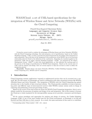 WiSANCloud: a set of UML-based specifications for the 
integration of Wireless Sensor and Actor Networks (WSANs) with 
the Cloud Computing 
Priscill Orue-Esquivel, Bartolomé Rubio 
Languages and Computer Science Dept. 
University of Málaga 
Bulevar Louis Pasteur, 35. 29071 
Málaga, Spain 
priscill_orue@alu:uma:es, tolo@lcc:uma:es 
June 21, 2013 
Abstract 
Giving the current trend to combine the advantages of Wireless Sensor and Actor Networks (WSANs) 
with the Cloud Computing technology, this work proposes a set of specifications, based on the Unified 
Modeling Language - UML, in order to provide the general framework for the design of the integration of 
said components. One of the keys of the integration is the architecture of the WSAN, due to its structural 
relationship with the Cloud in the definition of the combination. Regarding the standard applied in the 
integration, UML and its subset, Systems Modeling Language - SysML , are proposed by the Object 
Management Group - OMGR
 to deal with cloud applications; so, this indicates the starting point of 
the process of the design of specifications for WSAN-Cloud integration. Based on the current state of 
UML tools for analysis and design, there are several aspects to take into account in order to define the 
integration process. 
Keywords: Wireless Sensor and Actor Networks (WSANs), Unified Modeling Language (UML), 
Cloud Computing (CC), WSANs and CC integration 
1 Introduction 
Cloud Computing contains applications “exposed as sophisticated services that can be accessed over a net-work” 
[6]. For this reason, its advantages are used in combination with other automated systems like WSANs 
(Wireless Sensor and Actor Networks). The integration of WSANs with the Cloud Computing has gained 
attention due to the benefits of their structural relation. The Cloud provides scalability in terms of process-ing 
power and different types of interconnected services while WSANs contain various nodes in charge of 
capturing and performing a local pre-processing of data. 
Based on the review of the state-of-the-art about the WSAN-Cloud Computing integration, there is not a 
definite model for the processes of analysis and design of the said integration. One of the reasons is because 
the Cloud per se lacks standards for the interoperability among service providers, consumers and developers 
[4]. 
Of the various paradigms and approaches for analysis and design of systems, the Unified Modeling 
Language (UML) is one of the most studied ones for the Cloud environment, as Drusinsky et al [14] and 
Kurschl and Beer [10] show in their research. As a result, the main motivation of this work is to contribute 
Corresponding author. Phone number: +595  972  646131 
1 
 