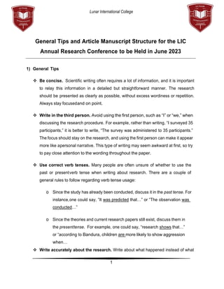 Lunar International College
1
General Tips and Article Manuscript Structure for the LIC
Annual Research Conference to be Held in June 2023
1) General Tips
❖ Be concise. Scientific writing often requires a lot of information, and it is important
to relay this information in a detailed but straightforward manner. The research
should be presented as clearly as possible, without excess wordiness or repetition.
Always stay focusedand on point.
❖ Write in the third person. Avoid using the first person, such as “I” or “we,” when
discussing the research procedure. For example, rather than writing, “I surveyed 35
participants,” it is better to write, “The survey was administered to 35 participants.”
The focus should stay on the research, and using the first person can make it appear
more like apersonal narrative. This type of writing may seem awkward at first, so try
to pay close attention to the wording throughout the paper.
❖ Use correct verb tenses. Many people are often unsure of whether to use the
past or presentverb tense when writing about research. There are a couple of
general rules to follow regarding verb tense usage:
o Since the study has already been conducted, discuss it in the past tense. For
instance,one could say, “It was predicted that…” or “The observation was
conducted…”
o Since the theories and current research papers still exist, discuss them in
the presenttense. For example, one could say, “research shows that…”
or “according to Bandura, children are more likely to show aggression
when…
❖ Write accurately about the research. Write about what happened instead of what
 