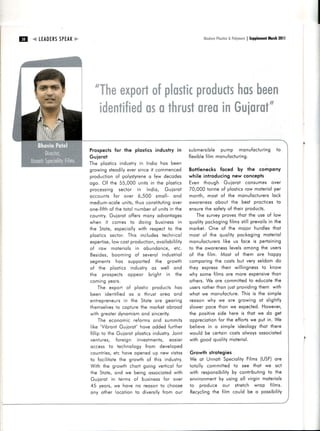tril   .4 LEADERS F"
               SPEAK                                                                         i1.1+#+rn * fl*lyer*rs Supplemenl 20ll
                                                                                                   fi*$iir+       I        ltlorch




                          -nT"&tm #$p$mruB$c fumru
                              ffiHffi#ng                   fummsft
                                               ffi$.##ffing$
                                    #$ffitrfurruru9 srx
                           n#mmB$$gm# ffinffiffi#m&mnffig**


                       Prospectsfor the plostics industry in submersi bl e pump monufocl uring t o
                       Guiorot                               fl exi bl e l m monu{ octuri ng.
                                                                        fi
                       The plostics
                                  industry Indio hos been
                                          in
                       g ro w i n gs te o d i l y v e r si ncei t commenced
                                                 e                                    Botflenecks fqced by the compqny
                       production of polystyrene few decodes  o                       while introducing new concepls
                       o g o . Of th e 5 5 ,0 0 0 uni ts i n the pl osti cs           E ven though Gui oroi consumes over
                       p ro c e s s i n g s e c to r i n l ndi o, Gui orot            70,000 ionne of plosticsrow moteriolper
                       o c c o u n ts fo r o v e r 6,500 smol l - ond                 month, most of i he monu{qcturer s         lock
                       me d i u m -s c o l e n i ts ,thus consti tuti ng
                                              u                           over        ow orenessobout the best procticest o
                       o n e -fi { th { th e to to l numberof uni tsi n the
                                      o                                               ensurethe sofe! o{ thei r products.
                       country.Guiorot of{ers mony odvontoges                              The surveyprovesthoi the use o{ low
                       w h e n i t c o me s to doi ng busi ness i n                   quol i typockogi ng l ms sti l l prevoi ls t he
                                                                                                           fi                  in
                       the Stote, especiollywith respect to the                       morket. One of the mqi or hurdl e s t hqt
                       o l o s ti c s s e c to r. T hi s i ncl udes techni col        most of the quol i ty pockogi ng m ot er iol
                       e x p e rti s e , w c o s i p r oduci i on,
                                         lo                       ovoi l obi l i ty   monufocturersi ke us foce i s pert oining
                                                                                                       l
                       o { ro w m o te ri o l s i n obundonce, etc.                   to the ow orenessevel somong the user s
                                                                                                           l
                       Be s i d e s , b o o m i n g o{ severol i ndustri ol           of the fi l m. Most of them ore hoppy
                       s e g m e n ts h o s s u pported the grow th                   compori ngthe cosi s bui very sel d om do
                       o f th e p l o s ti c s i ndustry os w el l ond                they expressthei r w i l l i ngnessto know
                       th e p ro s p e c ts o p peor bri ghi i n the                  w hy some fi l ms ore more expensivehon    t
                       c o mi n g y e o rs .                                          others.  We ore commiitedto educotethe
                               T h e e x p o rt o f pl osti c products hos            usersrotherthon l usi provi di ng hem wit h
                                                                                                                          i
                       b e e n i d e n ti fi e d o s o thrust oreo ond                w hot w e monufocture. s i s the sim ple
                                                                                                                  Thi
                       e n i re p re n e u rs n th e S tote ore geori ng
                                               i                                      reoson w hy w e ore grow i ng ot slight ly
                       th e ms e l v e to c o p turethe morketobrood
                                            s                                         slower poce thon we expected.However,
                       w i i h g re o te rd y n o mi sm   ond si nceri ty.            the posi ti vesi de here i s thot w e do get
                               T h e e c o n o m i c r e{orms ond summi ts            oppreciotionfor the effortswe put in. We
                        l i k e ' Vi b ro n tGu i o ro t' hove odded further          bel i eve i n o si mpl e i deol ogy thot t her e
                       fi l l i p to th e Gu i o ro t pl osti cs ndustry. nt
                                                                i         Joi         w oul d be certoi ncostsol w oysossociot ed
                       v e n tu re s , fo re i g n i nvestmeni s, eosi er             w i th good quol i tymoteri ol .
                       o c c e s s to te c h n o l ogy from devel oped
                       c o u n tri e s e tc h o v e opened up new vi stos
                                          ,                                           Growth strolegies
                       to fo c i l i to teth e g row th of thi s i ndustry.           W e ot U nnoti S peci ol i ty l ms (U SF)or e
                                                                                                                    Fi
                       Wlth the growth chort going verticol for                       totol l v commi i ted to see thot we oct
                       th e Sto te , o n d w e bei ng ossoci oted i th     w          with responsibility contributingto the
                                                                                                             by
                        Gu i o ro t     i n te rms o{ busi nessfor over               envi ronment usi ng ol l vi rgi n mot er iols
                                                                                                     by
                        45 yeors, we hove no reoson to choose                         to produce our strel ch w rop {ilm s.
                        o n y o th e r l o c o ti o n to di versi fyfrom our          R ecycl i ngthe fi l m coul d be o possibilit y
 
