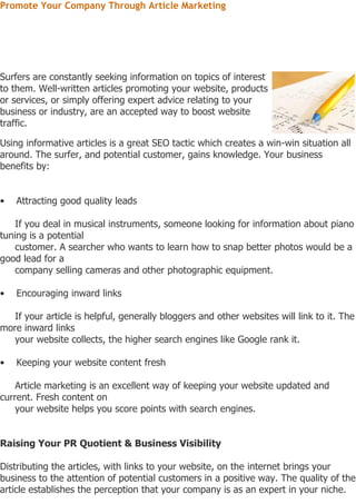 Promote Your Company Through Article Marketing




Surfers are constantly seeking information on topics of interest
to them. Well-written articles promoting your website, products
or services, or simply offering expert advice relating to your
business or industry, are an accepted way to boost website
traffic.

Using informative articles is a great SEO tactic which creates a win-win situation all
around. The surfer, and potential customer, gains knowledge. Your business
benefits by:


•   Attracting good quality leads

    If you deal in musical instruments, someone looking for information about piano
tuning is a potential
    customer. A searcher who wants to learn how to snap better photos would be a
good lead for a
    company selling cameras and other photographic equipment.

•   Encouraging inward links

   If your article is helpful, generally bloggers and other websites will link to it. The
more inward links
   your website collects, the higher search engines like Google rank it.

•   Keeping your website content fresh

    Article marketing is an excellent way of keeping your website updated and
current. Fresh content on
    your website helps you score points with search engines.


Raising Your PR Quotient & Business Visibility

Distributing the articles, with links to your website, on the internet brings your
business to the attention of potential customers in a positive way. The quality of the
article establishes the perception that your company is as an expert in your niche.
 