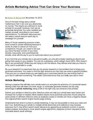 Article Marketing Advice That Can Grow Your Business
http://www.empowernetwork.com/barnes01/index.php/article- marketing- advice- that- can- grow- your- business?id=barnes01
                                                                                                               November 14, 2012



by Kirsten S. Barnes | on November 14, 2012

One of the best things about article
marketing is that it can cost you absolutely
no money. This means you will have to work
entirely for yourself; however, that can be
extremely beneficial. You write, backlink and
market yourself, according to your exact
specifications. Try different resources and
set aside a certain amount each day to
campaign for yourself.

Many of those marketing products online
have turned to article marketing because it
works. In order to stand out from your
competitors, though, you need to be sure
you have the best content. If you have
shoddy, inaccurate, and unprofessional
articles, what will this say to you’re customers about your product?

If you find that your articles are a very good quality, you should consider creating an ebook and
giving them away to your readers. You can do a giveaway, which will get more traffic. Who doesn’t
like to win something? While they are trying to win the ebook, they will see what else you have to
offer, and it could lead to a sale.

Do your research! It is important that you do proper research on the problem that is facing your
potential customers. You need to find the right solutions so that they can solve a specific problem.
This puts you on a level where you are helping your customers before you are inviting them to
your site to sell them something. This will let customers know that you really care about them.

Article Marketing
Having a creative title will help one’s article reach out and grab the attention of a potential viewer.
Having a title that will make one think, laugh, or otherwise generate interest can be a big
advantage in art icle market ing. Using a title in the right way can enhance ones articles.

Submit your articles to directory sites. Directory sites can help your article been seen faster and
increase the number of readers. More readers means more potential customers. Avoid using the
same article on different directory sites as duplicate copies of articles can have a negative impact
the original article’s search engine results page ranking.

Understand that when it comes to article marketing, it may not be possible to have your cake and
eat it too. Submitting your article to multiple article directories and collections may increase
exposure, but it may affect search result relevance by appearing as duplicate content in search
engine analysis. According to most search engine algorithms, duplicate content may lead to less
favorable search result rankings.
 