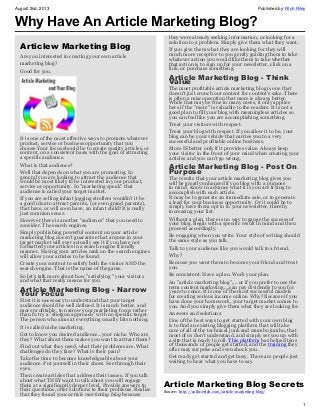 August 2nd, 2013 Published by: RIch Riley
1
Why Have An Article Marketing Blog?
Articlew Marketing Blog
Are you interested in creating your own article
marketing blog?
Good for you.
It is one of the most effective ways to promote whatever
product, service or business opportunity that you
choose.Your focus should be to create quality articles, or
content, on a consistent basis with the goal of attracting
a specific audience.
What is that audience?
Well that depends on what you are promoting. In
general you are looking to attract the audience that
would be most likely to be interested in your product,
service or opportunity. In "marketing speak" that
audience is called your target market.
If you are selling infant jogging strollers wouldn't it be
a good idea to attract parents, (or even grand parents),
that have, or will soon have, an infant child?It is really
just common sense.
However there is another "audience" that you need to
consider. The search engines.
Simply publishing powerful content on your article
marketing blog doesn't guarantee that anyone in your
target market will ever actually see it if you have not
formatted your articles in a search engine friendly
manner. Having your articles rank on the search engines
will allow your articles to be found.
Create your content to satisfy both the visitor AND the
search engine. That is the name of the game.
So let's talk more about how "satisfying " your visitors
and what that really means for you.
Article Marketing Blog - Narrow
Your Focus
First it is necessary to understand that your target
audience should be well defined. It is much better, and
more profitable, to narrow your marketing focus rather
than to try a "shotgun approach" with no specific target.
The person who aims at everything usually hits nothing.
It is called niche marketing.
Get to know you desired audience...your niche. Who are
they? What about them makes you want to attract them?
Find out what they need, what their problems are. What
challenges do they face? What is their pain?
Take the time to become knowledgeable about your
audience. Put yourself in their shoes. See through their
eyes.
Then create articles that address their issues. If you talk
about what THEY want to talk about you will engage
them at a significantly deeper level. Provide answers to
their questions, offer solutions to their problems. Realize
that they found your article marketing blog because
they were already seeking information, or looking for a
solution to a problem. Simply give them what they want.
If you give them what they are looking for they will
much more receptive to you gently guiding them to take
whatever action you would like them to take whether
that action is to sign up for your newsletter, click on a
link, or purchase something.
Article Marketing Blog - Think
Value
The most profitable article marketing blog is one that
doesn't just crunch out content for content's sake. There
is often a misconception that more is always better.
While that may be true in many cases, it only applies
here if the "more" is valuable to the readers. It is not a
good plan to fill your blog with meaningless articles so
you can feel like you are accomplishing something.
Treat your visitors with respect.
Treat your blog with respect. If you allow it to be, your
blog can be your vehicle that carries you to a very
successful and profitable online business.
More IS better only if it provides value. Always keep
your visitor in the front of your mind when creating your
articles and you can't go wrong.
Article Marketing Blog - Post On
Purpose
The results that your article marketing blog gives you
will be greatly enhanced if you blog with a purpose
in mind. Know in advance what it is you are trying to
accomplish with each article.
It may be to generate an immediate sale, or to generate
a lead for your business opportunity. Or it could be to
simply have them opt in to your newsletter, thereby
increasing your list.
Without a plan, there is no way to gauge the success of
your blog. Begin with a specific result in mind and then
proceed accordingly.
Be engaging when you write. Your style of writing should
the same style as you talk.
Talk to your audience like you would talk to a friend.
Why?
Because you want them to become your friend and trust
you.
Be consistent. Have a plan. Work your plan.
An "article marketing blog",... or if you prefer to use the
term content marketing...,can pay dividends to you for
years to come. It is one of the most successful models
for creating serious income online. Why? Because if you
have done your homework, your target market comes to
you. And you simply give them what they are looking for.
Answers and solutions.
One of the best ways to get started with your own blog
is to find an existing blogging platform that will take
care of all of the technical junk and mumbo jumbo, that
most of us don't understand, and simply set you up with
a site that is ready to roll. This platform has helped tens
of thousands of people get started, and the training they
offer may surprise and even shock you.
Get ready get started and get busy. There are people just
waiting to hear what you have to say.
.
Article Marketing Blog Secrets
Source: http://callmerich.com/article-marketing-blog/
 