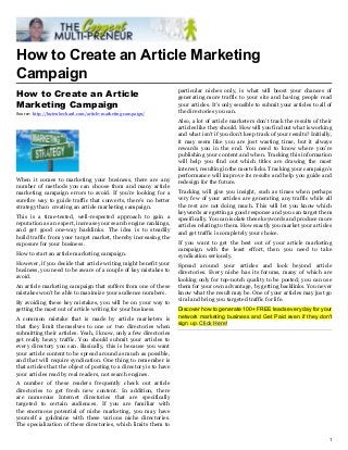 How to Create an Article Marketing
Campaign
                                                                     particular niches only, is what will boost your chances of
How to Create an Article                                             generating more traffic to your site and having people read
Marketing Campaign                                                   your articles. It’s only sensible to submit your articles to all of
Source: http://lucienbechard.com/article-marketing-campaign/         the directories you can.
                                                                     Also, a lot of article marketers don’t track the results of their
                                                                     articles like they should. How will you find out what is working
                                                                     and what isn’t if you don’t keep track of your results? Initially,
                                                                     it may seem like you are just wasting time, but it always
                                                                     rewards you in the end. You need to know where you’re
                                                                     publishing your content and when. Tracking this information
                                                                     will help you find out which titles are drawing the most
                                                                     interest, resulting in the most clicks. Tracking your campaign’s
                                                                     performance will improve its results and help you guide and
When it comes to marketing your business, there are any              redesign for the future.
number of methods you can choose from and many article
marketing campaign errors to avoid. If you’re looking for a          Tracking will give you insight, such as times when perhaps
surefire way to guide traffic that converts, there’s no better       very few of your articles are generating any traffic while all
strategy than creating an article marketing campaign.                the rest are not doing much. This will let you know which
                                                                     keywords are getting a good response and you can target them
This is a time-tested, well-respected approach to gain a             specifically. You can isolate these keywords and produce more
reputation as an expert, increase your search engine rankings,       articles relating to them. How exactly you market your articles
and get good one-way backlinks. The idea is to steadily              and get traffic is completely your choice.
build traffic from your target market, thereby increasing the
exposure for your business.                                          If you want to get the best out of your article marketing
                                                                     campaign with the least effort, then you need to take
How to start an article marketing campaign.                          syndication seriously.
However, if you decide that article writing might benefit your       Spread around your articles and look beyond article
business, you need to be aware of a couple of key mistakes to        directories. Every niche has its forums, many of which are
avoid.                                                               looking only for top-notch quality to be posted; you can use
An article marketing campaign that suffers from one of these         them for your own advantage, by getting backlinks. You never
mistakes won’t be able to maximize your audience numbers.            know what the result may be. One of your articles may just go
                                                                     viral and bring you targeted traffic for life.
By avoiding these key mistakes, you will be on your way to
getting the most out of article writing for your business.           Discover how to generate 100+ FREE leads every day for your
                                                                     network marketing business and Get Paid even if they don't
A common mistake that is made by article marketers is
                                                                     sign up. Click Here!
that they limit themselves to one or two directories when
submitting their articles. Yeah, I know, only a few directories
get really heavy traffic. You should submit your articles to
every directory you can. Basically, this is because you want
your article content to be spread around as much as possible,
and that will require syndication. One thing to remember is
that articles that the object of posting to a directory is to have
your articles read by real readers, not search engines.
A number of these readers frequently check out article
directories to get fresh new content. In addition, there
are numerous Internet directories that are specifically
targeted to certain audiences. If you are familiar with
the enormous potential of niche marketing, you may have
yourself a goldmine with these various niche directories.
The specialization of these directories, which limits them to

                                                                                                                                      1
 