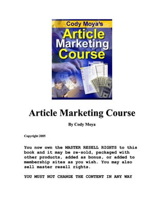 Article Marketing Course
                 By Cody Moya

Copyright 2005


You now own the MASTER RESELL RIGHTS to this
book and it may be re-sold, packaged with
other products, added as bonus, or added to
membership sites as you wish. You may also
sell master resell rights.

YOU MUST NOT CHANGE THE CONTENT IN ANY WAY
 