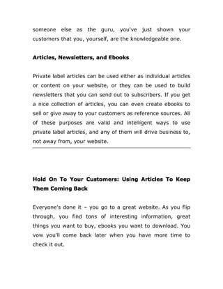 someone else as the guru, you've just shown your
customers that you, yourself, are the knowledgeable one.
Articles, Newsletters, and Ebooks
Private label articles can be used either as individual articles
or content on your website, or they can be used to build
newsletters that you can send out to subscribers. If you get
a nice collection of articles, you can even create ebooks to
sell or give away to your customers as reference sources. All
of these purposes are valid and intelligent ways to use
private label articles, and any of them will drive business to,
not away from, your website.
Hold On To Your Customers: Using Articles To Keep
Them Coming Back
Everyone's done it – you go to a great website. As you flip
through, you find tons of interesting information, great
things you want to buy, ebooks you want to download. You
vow you'll come back later when you have more time to
check it out.
 