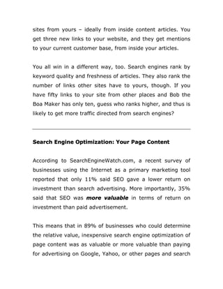 sites from yours – ideally from inside content articles. You
get three new links to your website, and they get mentions
to your current customer base, from inside your articles.
You all win in a different way, too. Search engines rank by
keyword quality and freshness of articles. They also rank the
number of links other sites have to yours, though. If you
have fifty links to your site from other places and Bob the
Boa Maker has only ten, guess who ranks higher, and thus is
likely to get more traffic directed from search engines?
Search Engine Optimization: Your Page Content
According to SearchEngineWatch.com, a recent survey of
businesses using the Internet as a primary marketing tool
reported that only 11% said SEO gave a lower return on
investment than search advertising. More importantly, 35%
said that SEO was more valuable in terms of return on
investment than paid advertisement.
This means that in 89% of businesses who could determine
the relative value, inexpensive search engine optimization of
page content was as valuable or more valuable than paying
for advertising on Google, Yahoo, or other pages and search
 