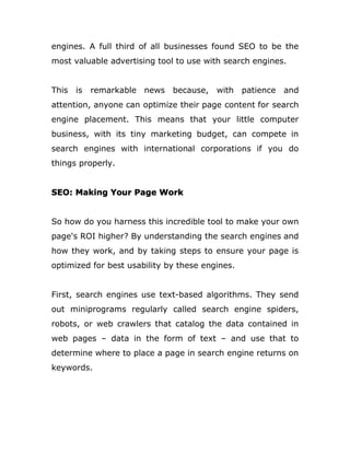 engines. A full third of all businesses found SEO to be the
most valuable advertising tool to use with search engines.
This is remarkable news because, with patience and
attention, anyone can optimize their page content for search
engine placement. This means that your little computer
business, with its tiny marketing budget, can compete in
search engines with international corporations if you do
things properly.
SEO: Making Your Page Work
So how do you harness this incredible tool to make your own
page's ROI higher? By understanding the search engines and
how they work, and by taking steps to ensure your page is
optimized for best usability by these engines.
First, search engines use text-based algorithms. They send
out miniprograms regularly called search engine spiders,
robots, or web crawlers that catalog the data contained in
web pages – data in the form of text – and use that to
determine where to place a page in search engine returns on
keywords.
 