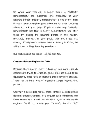 So when your potential customer types in "butterfly
handkerchief," the placement and frequency of your
keyword phrase "butterfly handkerchief" is one of the main
things a search engine pays attention to when deciding
where to rank your page. If you are the only "butterfly
handkerchief" site that is clearly demonstrating you offer
these by placing the keyword phrase in the header,
metatags, and text of your page, then you'll get first
ranking. If Billy Bob's Hankies does a better job of this, he
will get top ranking, bumping you down.
But that's not all the search engines look for.
Content Has An Expiration Date?
Because there are so many billions of web pages search
engines are trying to organize, some sites are going to do
equivalently good jobs of inserting those keyword phrases.
There has to be a way of organizing pages beyond that
phrase.
One way is cataloging regular fresh content. A website that
delivers different content on a regular basis containing the
same keywords is a site that will rank higher in the search
engines. So if you rotate your "butterfly handkerchief"
 