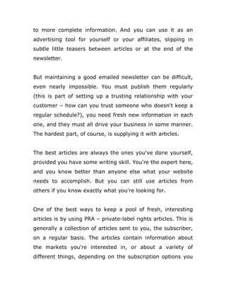 to more complete information. And you can use it as an
advertising tool for yourself or your affiliates, slipping in
subtle little teasers between articles or at the end of the
newsletter.
But maintaining a good emailed newsletter can be difficult,
even nearly impossible. You must publish them regularly
(this is part of setting up a trusting relationship with your
customer – how can you trust someone who doesn't keep a
regular schedule?), you need fresh new information in each
one, and they must all drive your business in some manner.
The hardest part, of course, is supplying it with articles.
The best articles are always the ones you've done yourself,
provided you have some writing skill. You're the expert here,
and you know better than anyone else what your website
needs to accomplish. But you can still use articles from
others if you know exactly what you're looking for.
One of the best ways to keep a pool of fresh, interesting
articles is by using PRA – private-label rights articles. This is
generally a collection of articles sent to you, the subscriber,
on a regular basis. The articles contain information about
the markets you're interested in, or about a variety of
different things, depending on the subscription options you
 