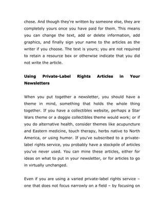 chose. And though they're written by someone else, they are
completely yours once you have paid for them. This means
you can change the text, add or delete information, add
graphics, and finally sign your name to the articles as the
writer if you choose. The text is yours; you are not required
to retain a resource box or otherwise indicate that you did
not write the article.
Using Private-Label Rights Articles in Your
Newsletters
When you put together a newsletter, you should have a
theme in mind, something that holds the whole thing
together. If you have a collectibles website, perhaps a Star
Wars theme or a doggie collectibles theme would work; or if
you do alternative health, consider themes like acupuncture
and Eastern medicine, touch therapy, herbs native to North
America, or using humor. If you've subscribed to a private-
label rights service, you probably have a stockpile of articles
you've never used. You can mine these articles, either for
ideas on what to put in your newsletter, or for articles to go
in virtually unchanged.
Even if you are using a varied private-label rights service –
one that does not focus narrowly on a field – by focusing on
 