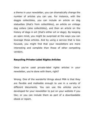 a theme in your newsletter, you can dramatically change the
number of articles you can use. For instance, with the
doggie collectibles, you can include an article on dog
statuettes (that's from collectibles), an article on vintage
dog collars (also collectibles), and then an article on the
history of dogs in art (that's either art or dogs). By keeping
an open mind, you might be surprised at the ways you can
leverage these articles. And by using a service that is less
focused, you might find that your newsletters are more
interesting and complete than those of other competing
vendors.
Recycling Private-Label Rights Articles
Once you've used private-label rights articles in your
newsletter, you're done with them, right?
Wrong. One of the wonderful things about PRA is that they
are flexible and malleable enough to use in a variety of
different documents. You can use the articles you've
developed for your newsletter to put on your website if you
like; or you can include them as part of a downloadable
ebook or report.
 