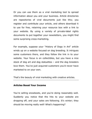 Or you can use them as a viral marketing tool to spread
information about you and your business. Article directories
are repositories of viral documents just like this; you
register and contribute your article, and others download it
to use for free, retaining your resource box with a link to
your website. By using a variety of private-label rights
documents to put together your newsletters, you might find
some surprising cross-marketing.
For example, suppose your "History of Dogs in Art" article
winds up on a website focused on dog breeding. It intrigues
some customers there, and they follow the link in to your
website. Your focus is on collectibles, but you have a nice
stock of dog art and dog statuettes – and the dog breeders
love them. You've just acquired customers you'd never have
marketed to on your own.
That's the beauty of viral marketing with creative articles.
Articles Boost Your Income
You're selling snowboots, and you're doing reasonably well.
Suddenly you notice that the hits to your website are
dropping off, and your sales are following. It's winter; they
should be moving really well! What's happening?
 