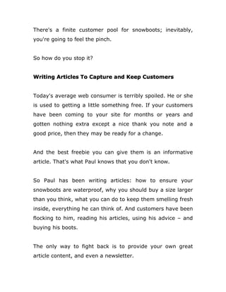 There's a finite customer pool for snowboots; inevitably,
you're going to feel the pinch.
So how do you stop it?
Writing Articles To Capture and Keep Customers
Today's average web consumer is terribly spoiled. He or she
is used to getting a little something free. If your customers
have been coming to your site for months or years and
gotten nothing extra except a nice thank you note and a
good price, then they may be ready for a change.
And the best freebie you can give them is an informative
article. That's what Paul knows that you don't know.
So Paul has been writing articles: how to ensure your
snowboots are waterproof, why you should buy a size larger
than you think, what you can do to keep them smelling fresh
inside, everything he can think of. And customers have been
flocking to him, reading his articles, using his advice – and
buying his boots.
The only way to fight back is to provide your own great
article content, and even a newsletter.
 