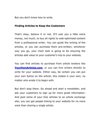 But you don't know how to write.
Finding Articles to Keep the Customers
That's okay, believe it or not. It'll cost you a little extra
money, not much, to buy all rights to web-optimized content
from a professional writer. You can guide the writing of the
articles, or you can purchase them pre-written; whichever
way you go, your main task is going to be ensuring the
articles add value to your customer's trip to your website.
You can find articles to purchase from article brokers like
YourOwnArticles.com, or you can hire writers directly to
write for your website. Either way, be certain you can put
your own byline on the article; this makes it your own, no
matter who wrote it to begin with.
But don't stop there. Go ahead and start a newsletter, and
ask your customers to sign up for more great information.
And post some of your free articles to an article exchange
site; you can get people linking to your website for no more
work than sharing a single article.
 