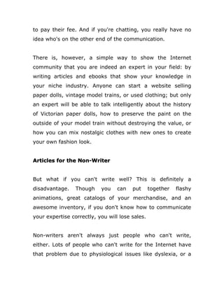 to pay their fee. And if you're chatting, you really have no
idea who's on the other end of the communication.
There is, however, a simple way to show the Internet
community that you are indeed an expert in your field: by
writing articles and ebooks that show your knowledge in
your niche industry. Anyone can start a website selling
paper dolls, vintage model trains, or used clothing; but only
an expert will be able to talk intelligently about the history
of Victorian paper dolls, how to preserve the paint on the
outside of your model train without destroying the value, or
how you can mix nostalgic clothes with new ones to create
your own fashion look.
Articles for the Non-Writer
But what if you can't write well? This is definitely a
disadvantage. Though you can put together flashy
animations, great catalogs of your merchandise, and an
awesome inventory, if you don't know how to communicate
your expertise correctly, you will lose sales.
Non-writers aren't always just people who can't write,
either. Lots of people who can't write for the Internet have
that problem due to physiological issues like dyslexia, or a
 