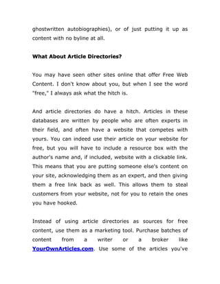ghostwritten autobiographies), or of just putting it up as
content with no byline at all.
What About Article Directories?
You may have seen other sites online that offer Free Web
Content. I don't know about you, but when I see the word
"free," I always ask what the hitch is.
And article directories do have a hitch. Articles in these
databases are written by people who are often experts in
their field, and often have a website that competes with
yours. You can indeed use their article on your website for
free, but you will have to include a resource box with the
author's name and, if included, website with a clickable link.
This means that you are putting someone else's content on
your site, acknowledging them as an expert, and then giving
them a free link back as well. This allows them to steal
customers from your website, not for you to retain the ones
you have hooked.
Instead of using article directories as sources for free
content, use them as a marketing tool. Purchase batches of
content from a writer or a broker like
YourOwnArticles.com. Use some of the articles you've
 